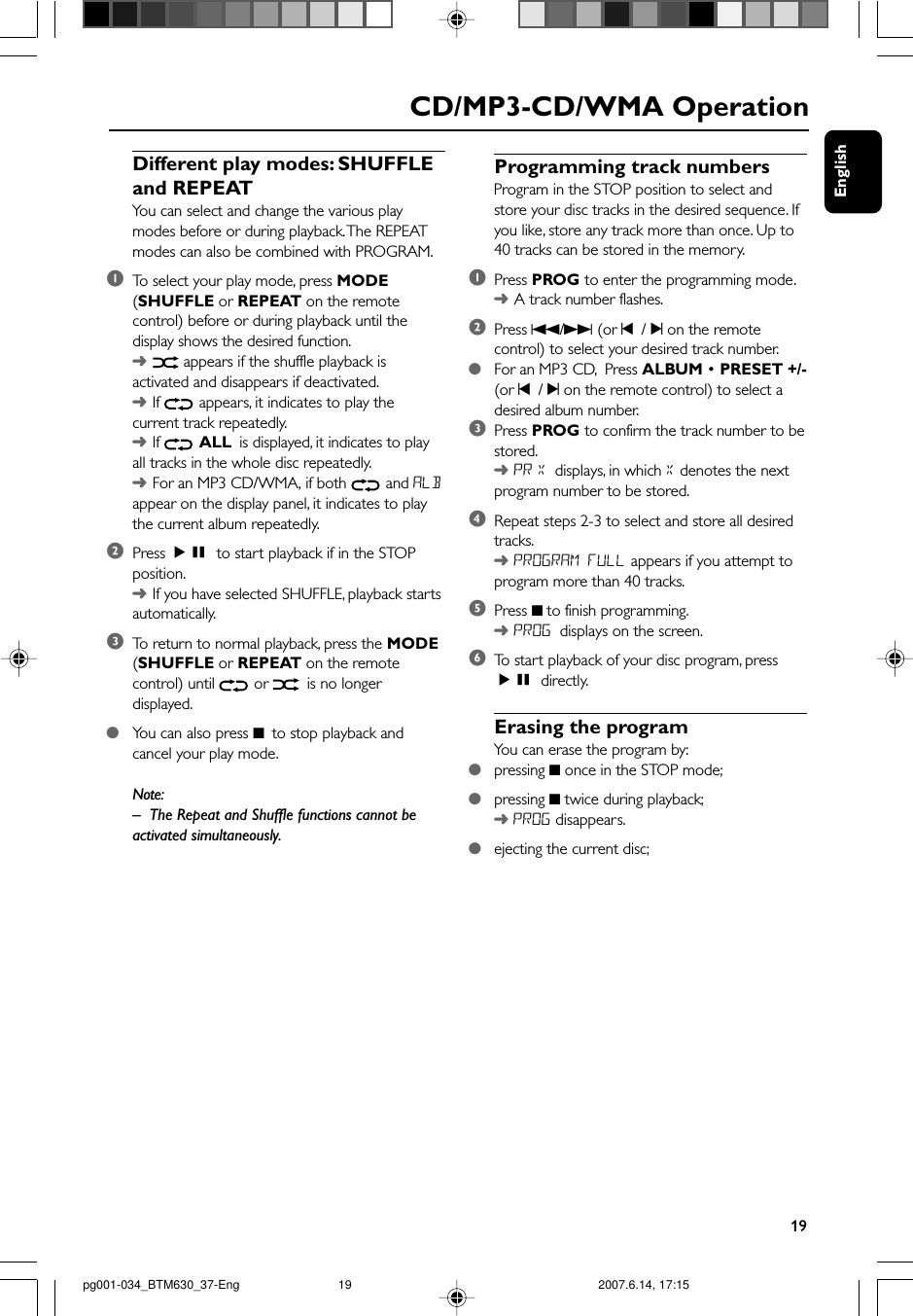 English19CD/MP3-CD/WMA OperationDifferent play modes: SHUFFLEand REPEATYou can select and change the various playmodes before or during playback. The REPEATmodes can also be combined with PROGRAM.1To  select your play mode, press MODE(SHUFFLE or REPEAT on the remotecontrol) before or during playback until thedisplay shows the desired function.➜ appears if the shuffle playback isactivated and disappears if deactivated.➜If   appears, it indicates to play thecurrent track repeatedly.➜If   ALL is displayed, it indicates to playall tracks in the whole disc repeatedly.➜For an MP3 CD/WMA, if both   and ALBappear on the display panel, it indicates to playthe current album repeatedly.2Press ÉÅ to start playback if in the STOPposition.➜If you have selected SHUFFLE, playback startsautomatically.3To  return to normal playback, press the MODE(SHUFFLE or REPEAT on the remotecontrol) until   or   is no longerdisplayed.●You can also press 9  to stop playback andcancel your play mode.Note:–The Repeat and Shuffle functions cannot beactivated simultaneously.Programming track numbersProgram in the STOP position to select andstore your disc tracks in the desired sequence. Ifyou like, store any track more than once. Up to40 tracks can be stored in the memory.1Press PROG to enter the programming mode.➜A track number flashes.2Press S/T (or ¡  / ™ on the remotecontrol) to select your desired track number.●For an MP3 CD,  Press ALBUM • PRESET +/-(or ¡  / ™ on the remote control) to select adesired album number.3Press PROG to confirm the track number to bestored.➜PR X displays, in which X denotes the nextprogram number to be stored.4Repeat steps 2-3 to select and store all desiredtracks.➜PROGRAM FULL appears if you attempt toprogram more than 40 tracks.5Press 9 to finish programming.➜PROG displays on the screen.6To  start playback of your disc program, pressÉÅ directly.Erasing the programYou can erase the program by:●pressing 9 once in the STOP mode;●pressing 9 twice during playback;➜ PROG disappears.●ejecting the current disc;pg001-034_BTM630_37-Eng 2007.6.14, 17:1519