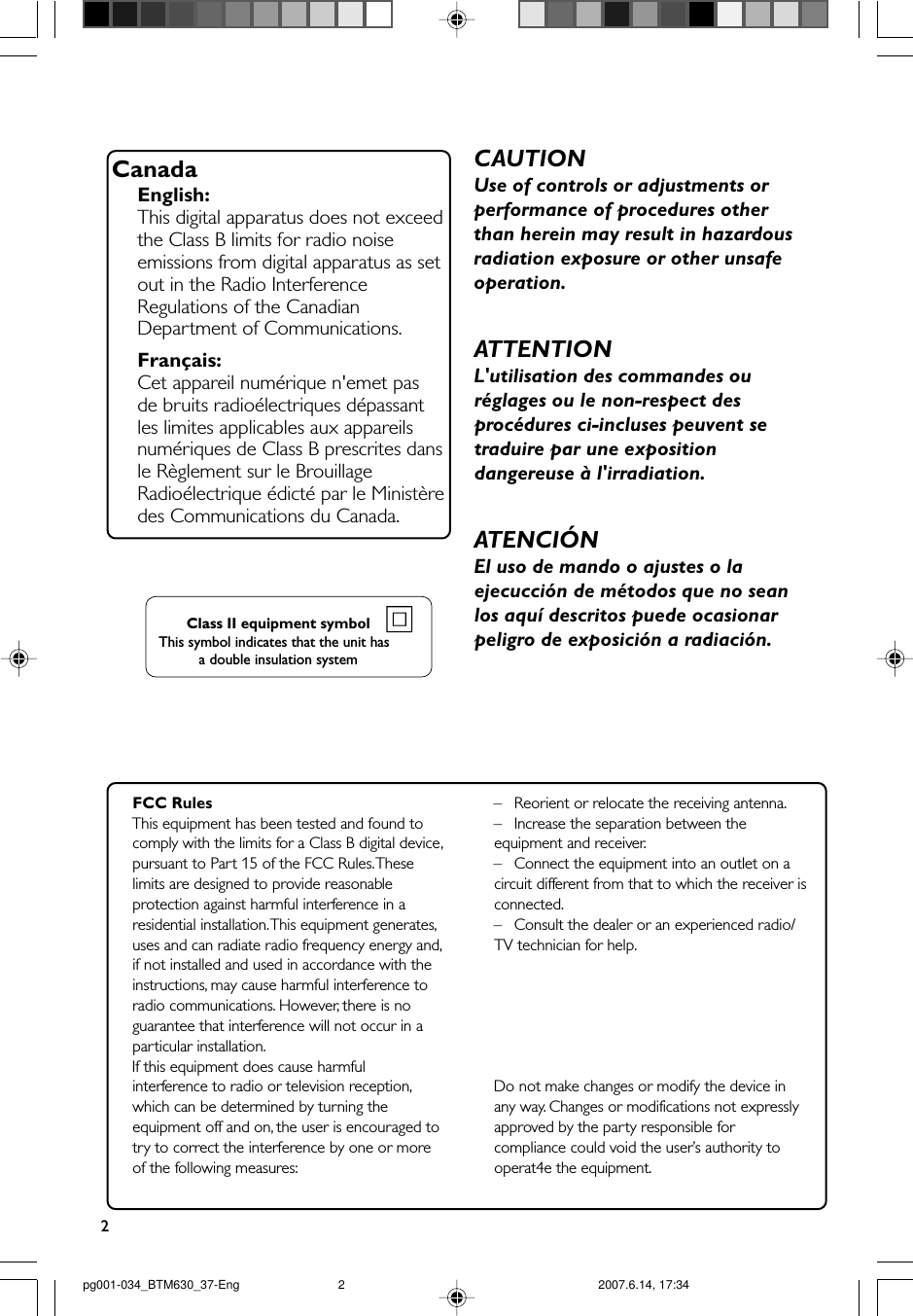 2CanadaEnglish:This digital apparatus does not exceedthe Class B limits for radio noiseemissions from digital apparatus as setout in the Radio InterferenceRegulations of the CanadianDepartment of Communications.Français:Cet appareil numérique n&apos;emet pasde bruits radioélectriques dépassantles limites applicables aux appareilsnumériques de Class B prescrites dansle Règlement sur le BrouillageRadioélectrique édicté par le Ministèredes Communications du Canada.CAUTIONUse of controls or adjustments orperformance of procedures otherthan herein may result in hazardousradiation exposure or other unsafeoperation.ATTENTIONL&apos;utilisation des commandes ouréglages ou le non-respect desprocédures ci-incluses peuvent setraduire par une expositiondangereuse à l&apos;irradiation.ATENCIÓNEl uso de mando o ajustes o laejecucción de métodos que no seanlos aquí descritos puede ocasionarpeligro de exposición a radiación.FCC RulesThis equipment has been tested and found tocomply with the limits for a Class B digital device,pursuant to Part 15 of the FCC Rules. Theselimits are designed to provide reasonableprotection against harmful interference in aresidential installation. This equipment generates,uses and can radiate radio frequency energy and,if not installed and used in accordance with theinstructions, may cause harmful interference toradio communications. However, there is noguarantee that interference will not occur in aparticular installation.If this equipment does cause harmfulinterference to radio or television reception,which can be determined by turning theequipment off and on, the user is encouraged totry to correct the interference by one or moreof the following measures:–Reorient or relocate the receiving antenna.– Increase the separation between theequipment and receiver.–Connect the equipment into an outlet on acircuit different from that to which the receiver isconnected.– Consult the dealer or an experienced radio/TV technician for help.Do not make changes or modify the device inany way. Changes or modifications not expresslyapproved by the party responsible forcompliance could void the user’s authority tooperat4e the equipment.Class II equipment symbolThis symbol indicates that the unit has  a double insulation systempg001-034_BTM630_37-Eng 2007.6.14, 17:342