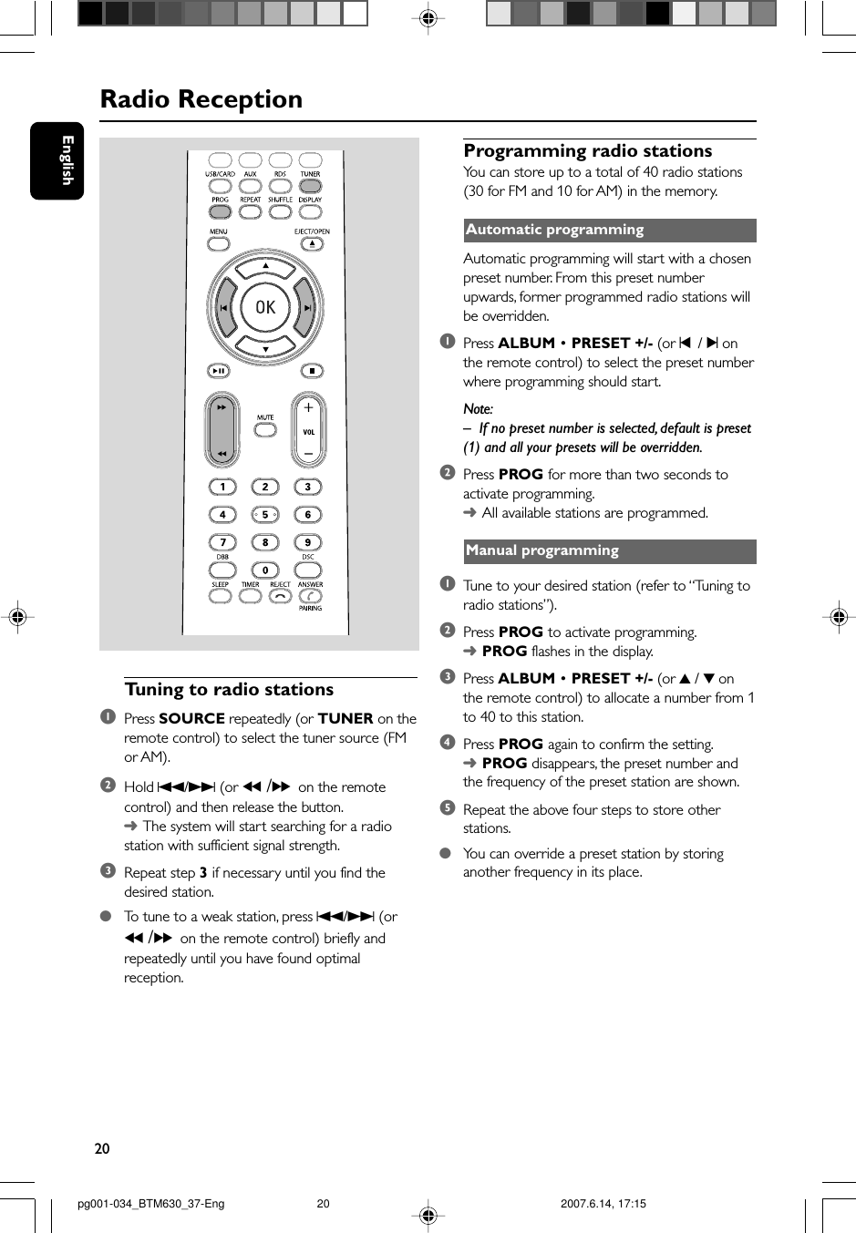 20EnglishRadio ReceptionTuning to radio stations1Press SOURCE repeatedly (or TUNER on theremote control) to select the tuner source (FMor AM).2Hold S/T (or 5 /6on the remotecontrol) and then release the button.➜The system will start searching for a radiostation with sufficient signal strength.3Repeat step 3 if necessary until you find thedesired station.●To  tune to a weak station, press S/T (or5 /6on the remote control) briefly andrepeatedly until you have found optimalreception.Programming radio stationsYou can store up to a total of 40 radio stations(30 for FM and 10 for AM) in the memory.Automatic programmingAutomatic programming will start with a chosenpreset number. From this preset numberupwards, former programmed radio stations willbe overridden.1Press ALBUM • PRESET +/- (or ¡  / ™ onthe remote control) to select the preset numberwhere programming should start.Note:–If no preset number is selected, default is preset(1) and all your presets will be overridden.2Press PROG for more than two seconds toactivate programming.➜All available stations are programmed.Manual programming1Tune to your desired station (refer to “Tuning toradio stations”).2Press PROG to activate programming.➜PROG flashes in the display.3Press ALBUM • PRESET +/- (or 3 / 4 onthe remote control) to allocate a number from 1to 40 to this station.4Press PROG again to confirm the setting.➜PROG disappears, the preset number andthe frequency of the preset station are shown.5Repeat the above four steps to store otherstations.●You can override a preset station by storinganother frequency in its place.pg001-034_BTM630_37-Eng 2007.6.14, 17:1520