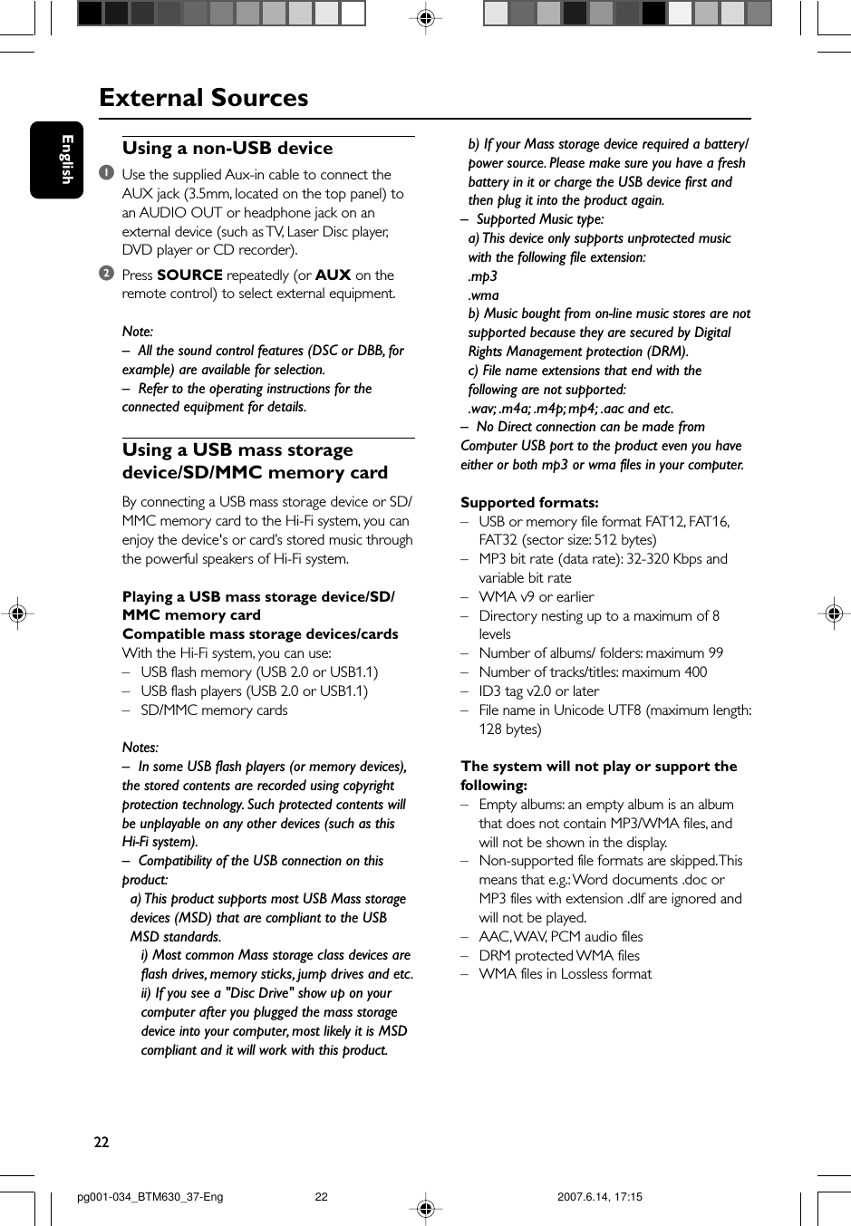 22EnglishExternal SourcesUsing a non-USB device1Use the supplied Aux-in cable to connect theAUX jack (3.5mm, located on the top panel) toan AUDIO OUT or headphone jack on anexternal device (such as TV, Laser Disc player,DVD player or CD recorder).2Press SOURCE repeatedly (or AUX on theremote control) to select external equipment.Note:–All the sound control features (DSC or DBB, forexample) are available for selection.– Refer to the operating instructions for theconnected equipment for details.Using a USB mass storagedevice/SD/MMC memory cardBy connecting a USB mass storage device or SD/MMC memory card to the Hi-Fi system, you canenjoy the device&apos;s or card’s stored music throughthe powerful speakers of Hi-Fi system.Playing a USB mass storage device/SD/MMC memory cardCompatible mass storage devices/cardsWith the Hi-Fi system, you can use:–USB flash memory (USB 2.0 or USB1.1)–USB flash players (USB 2.0 or USB1.1)–SD/MMC memory cardsNotes:–In some USB flash players (or memory devices),the stored contents are recorded using copyrightprotection technology. Such protected contents willbe unplayable on any other devices (such as thisHi-Fi system).–Compatibility of the USB connection on thisproduct:a) This product supports most USB Mass storagedevices (MSD) that are compliant to the USBMSD standards.i) Most common Mass storage class devices areflash drives, memory sticks, jump drives and etc.ii) If you see a &quot;Disc Drive&quot; show up on yourcomputer after you plugged the mass storagedevice into your computer, most likely it is MSDcompliant and it will work with this product.b) If your Mass storage device required a battery/power source. Please make sure you have a freshbattery in it or charge the USB device first andthen plug it into the product again.–Supported Music type:a) This device only supports unprotected musicwith the following file extension:.mp3.wmab) Music bought from on-line music stores are notsupported because they are secured by DigitalRights Management protection (DRM).c) File name extensions that end with thefollowing are not supported:.wav; .m4a; .m4p; mp4; .aac and etc.–No Direct connection can be made fromComputer USB port to the product even you haveeither or both mp3 or wma files in your computer.Supported formats:–USB or memory file format FAT12, FAT16,FAT32 (sector size: 512 bytes)–MP3 bit rate (data rate): 32-320 Kbps andvariable bit rate–WMA v9 or earlier– Directory nesting up to a maximum of 8levels–Number of albums/ folders: maximum 99–Number of tracks/titles: maximum 400–ID3 tag v2.0 or later–File name in Unicode UTF8 (maximum length:128 bytes)The system will not play or support thefollowing:– Empty albums: an empty album is an albumthat does not contain MP3/WMA files, andwill not be shown in the display.–Non-supported file formats are skipped. Thismeans that e.g.: Word documents .doc orMP3 files with extension .dlf are ignored andwill not be played.–AAC , WAV, PCM audio files–DRM protected WMA files–WMA files in Lossless formatpg001-034_BTM630_37-Eng 2007.6.14, 17:1522