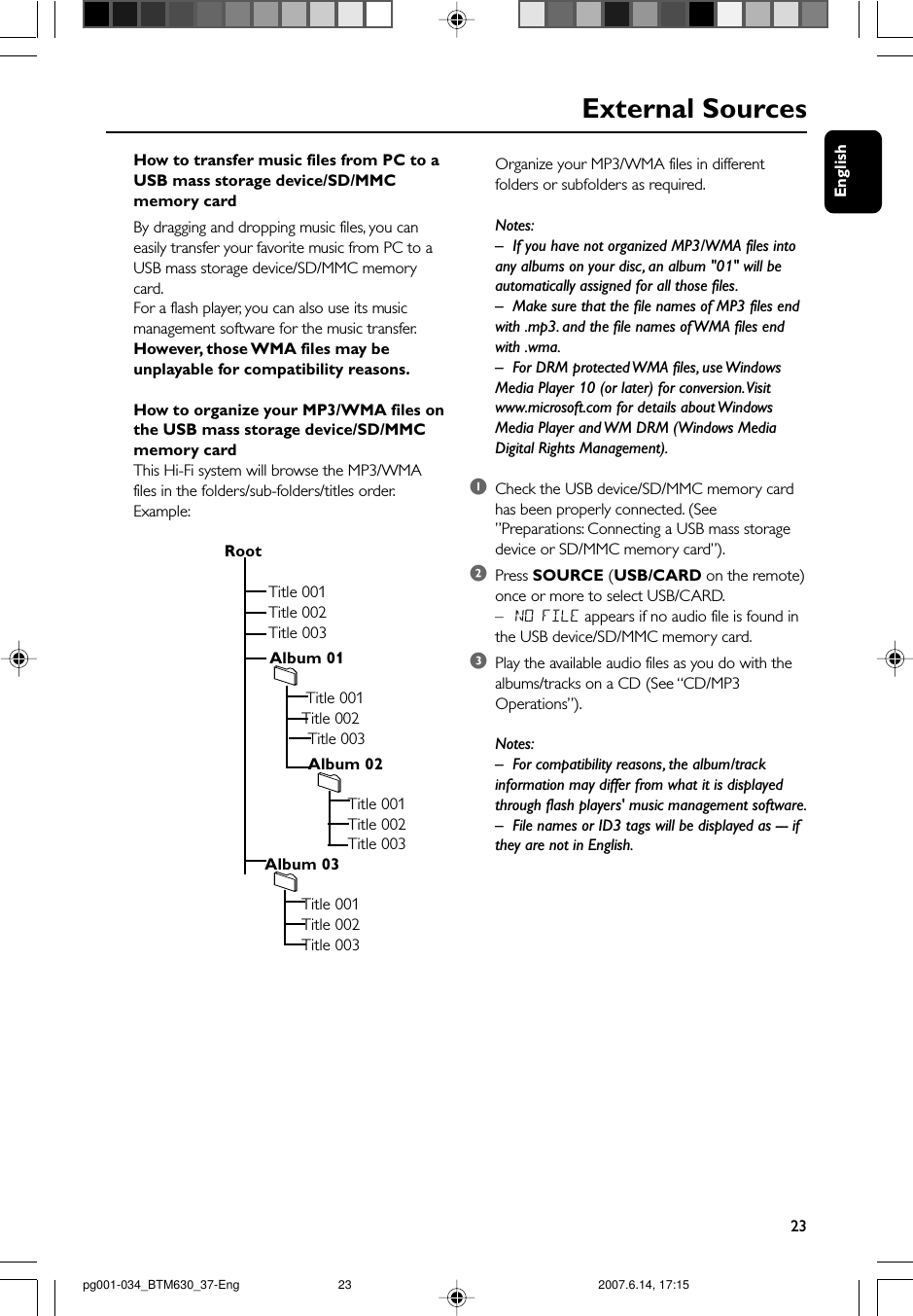 English23External SourcesHow to transfer music files from PC to aUSB mass storage device/SD/MMCmemory cardBy dragging and dropping music files, you caneasily transfer your favorite music from PC to aUSB mass storage device/SD/MMC memorycard.For a flash player, you can also use its musicmanagement software for the music transfer.However, those WMA files may beunplayable for compatibility reasons.How to organize your MP3/WMA files onthe USB mass storage device/SD/MMCmemory cardThis Hi-Fi system will browse the MP3/WMAfiles in the folders/sub-folders/titles order.Example:                         Root                                   Title 001                                   Title 002                                   Title 003                                   Album 01                                           Title 001                                          Title 002            Title 003            Album 02                                                    Title 001                                                    Title 002                                                    Title 003                                  Album 03                                          Title 001                                          Title 002                                          Title 003Organize your MP3/WMA files in differentfolders or subfolders as required.Notes:–If you have not organized MP3/WMA files intoany albums on your disc, an album &quot;01&quot; will beautomatically assigned for all those files.– Make sure that the file names of MP3 files endwith .mp3. and the file names of WMA files endwith .wma.–For DRM protected WMA files, use WindowsMedia Player 10 (or later) for conversion. Visitwww.microsoft.com for details about WindowsMedia Player and WM DRM (Windows MediaDigital Rights Management).1Check the USB device/SD/MMC memory cardhas been properly connected. (See”Preparations: Connecting a USB mass storagedevice or SD/MMC memory card”).2Press SOURCE (USB/CARD on the remote)once or more to select USB/CARD.–NO FILE appears if no audio file is found inthe USB device/SD/MMC memory card.3Play the available audio files as you do with thealbums/tracks on a CD (See “CD/MP3Operations”).Notes:–For compatibility reasons, the album/trackinformation may differ from what it is displayedthrough flash players&apos; music management software.–File names or ID3 tags will be displayed as --- ifthey are not in English.pg001-034_BTM630_37-Eng 2007.6.14, 17:1523