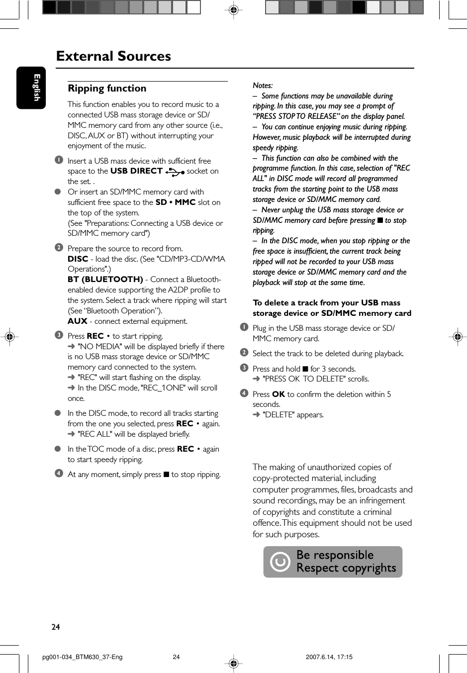 24EnglishExternal SourcesRipping functionThis function enables you to record music to aconnected USB mass storage device or SD/MMC memory card from any other source (i.e.,DISC, AUX or BT) without interrupting yourenjoyment of the music.1Insert a USB mass device with sufficient freespace to the USB DIRECT  socket onthe set. .●Or insert an SD/MMC memory card withsufficient free space to the SD • MMC slot onthe top of the system.(See &quot;Preparations: Connecting a USB device orSD/MMC memory card&quot;)2Prepare the source to record from.DISC - load the disc. (See &quot;CD/MP3-CD/WMAOperations&quot;.)BT (BLUETOOTH) - Connect a Bluetooth-enabled device supporting the A2DP profile tothe system. Select a track where ripping will start(See “Bluetooth Operation”).AUX - connect external equipment.3Press REC • to start ripping.➜&quot;NO MEDIA&quot; will be displayed briefly if thereis no USB mass storage device or SD/MMCmemory card connected to the system.➜&quot;REC&quot; will start flashing on the display.➜In the DISC mode, &quot;REC_1ONE&quot; will scrollonce.●In the DISC mode, to record all tracks startingfrom the one you selected, press REC • again.➜&quot;REC ALL&quot; will be displayed briefly.●In the TOC mode of a disc, press REC • againto start speedy ripping.4At any moment, simply press 9 to stop ripping.Notes:– Some functions may be unavailable duringripping. In this case, you may see a prompt of“PRESS STOP TO RELEASE” on the display panel.–You can continue enjoying music during ripping.However, music playback will be interrupted duringspeedy ripping.–This function can also be combined with theprogramme function. In this case, selection of &quot;RECALL&quot; in DISC mode will record all programmedtracks from the starting point to the USB massstorage device or SD/MMC memory card.–Never unplug the USB mass storage device orSD/MMC memory card before pressing 9 to stopripping.–In the DISC mode, when you stop ripping or thefree space is insufficient, the current track beingripped will not be recorded to your USB massstorage device or SD/MMC memory card and theplayback will stop at the same time.To  delete a track from your USB massstorage device or SD/MMC memory card1Plug in the USB mass storage device or SD/MMC memory card.2Select the track to be deleted during playback.3Press and hold 9 for 3 seconds.➜&quot;PRESS OK  TO DELETE&quot; scrolls.4Press OK to confirm the deletion within 5seconds.➜&quot;DELETE&quot; appears.The making of unauthorized copies ofcopy-protected material, includingcomputer programmes, files, broadcasts andsound recordings, may be an infringementof copyrights and constitute a criminaloffence. This equipment should not be usedfor such purposes.pg001-034_BTM630_37-Eng 2007.6.14, 17:1524