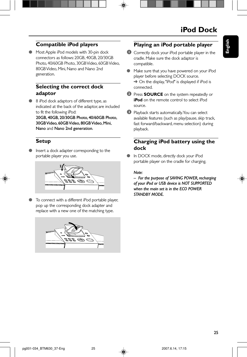 English25iPod DockCompatible iPod players●Most Apple iPod models with 30-pin dockconnectors as follows: 20GB, 40GB, 20/30GBPhoto, 40/60GB Photo, 30GB Video, 60GB Video,80GB Video, Mini, Nano and Nano 2ndgeneration.Selecting the correct dockadaptor●8 iPod dock adaptors of different type, asindicated at the back of the adaptor, are includedto fit the following iPod:      20GB, 40GB, 20/30GB Photo, 40/60GB Photo,30GB Video, 60GB Video, 80GB Video, Mini,Nano and Nano 2nd generation.Setup●Insert a dock adapter corresponding to theportable player you use.211●To  connect with a different iPod portable player,pop up the corresponding dock adapter andreplace with a new one of the matching type.Playing an iPod portable player1Correctly dock your iPod portable player in thecradle. Make sure the dock adaptor iscompatible.●Make sure that you have powered on your iPodplayer before selecting DOCK source.➜On the display, &quot;iPod&quot; is displayed if iPod isconnected.2Press SOURCE on the system repeatedly oriPod on the remote control to select iPodsource.3Playback starts automatically. You can selectavailable features (such as play/pause, skip track,fast forward/backward, menu selection) duringplayback.Charging iPod battery using thedock●In DOCK mode, directly dock your iPodportable player on the cradle for charging.Note:–For the purpose of SAVING POWER, rechargingof your iPod or USB device is NOT SUPPORTEDwhen the main set is in the ECO POWERSTANDBY MODE.pg001-034_BTM630_37-Eng 2007.6.14, 17:1525