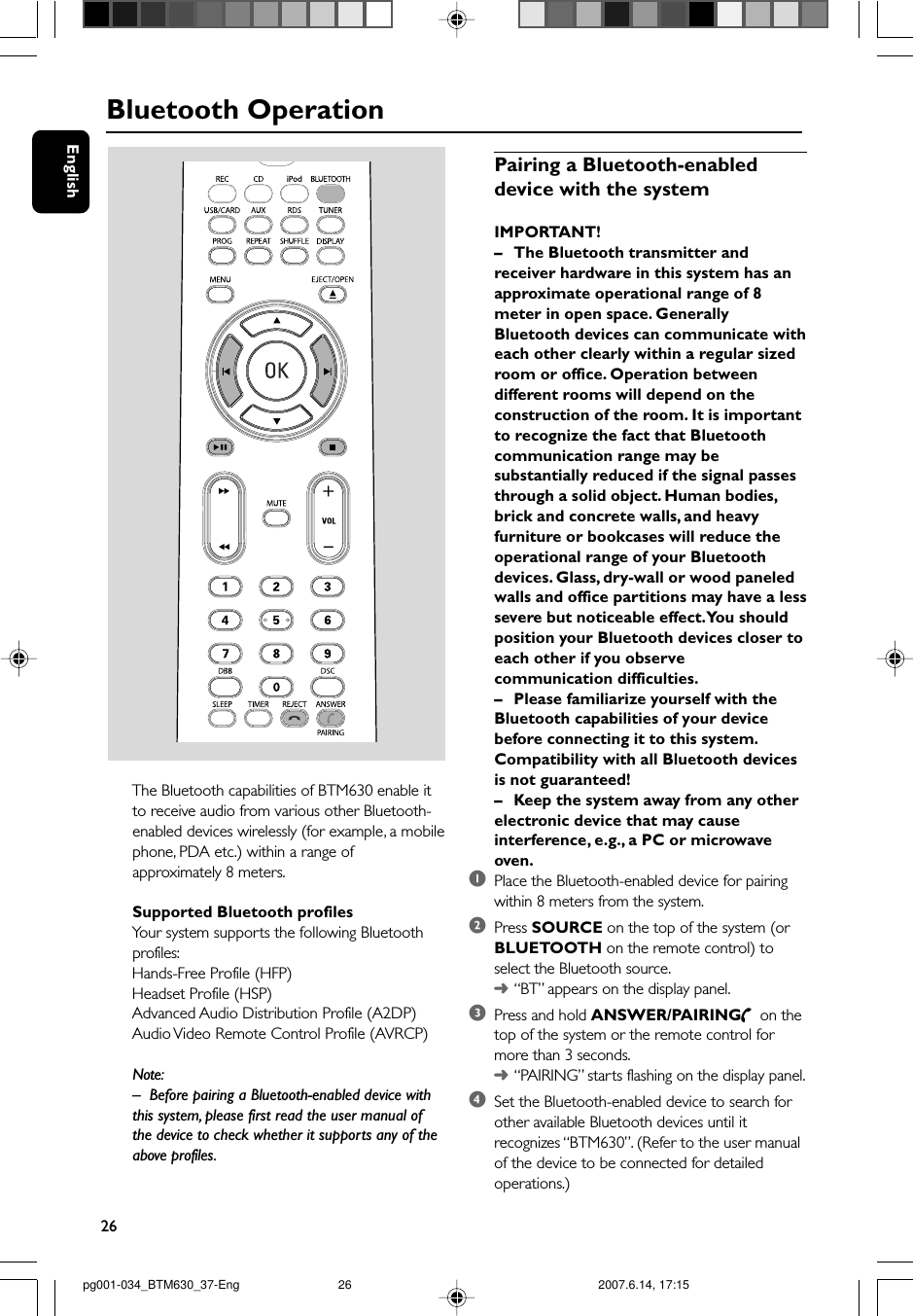 26EnglishBluetooth OperationThe Bluetooth capabilities of BTM630 enable itto receive audio from various other Bluetooth-enabled devices wirelessly (for example, a mobilephone, PDA etc.) within a range ofapproximately 8 meters.Supported Bluetooth profilesYour system supports the following Bluetoothprofiles:Hands-Free Profile (HFP)Headset Profile (HSP)Advanced Audio Distribution Profile (A2DP)Audio Video Remote Control Profile (AVRCP)Note:–Before pairing a Bluetooth-enabled device withthis system, please first read the user manual ofthe device to check whether it supports any of theabove profiles.Pairing a Bluetooth-enableddevice with the systemIMPORTANT!–The Bluetooth transmitter andreceiver hardware in this system has anapproximate operational range of 8meter in open space. GenerallyBluetooth devices can communicate witheach other clearly within a regular sizedroom or office. Operation betweendifferent rooms will depend on theconstruction of the room. It is importantto recognize the fact that Bluetoothcommunication range may besubstantially reduced if the signal passesthrough a solid object. Human bodies,brick and concrete walls, and heavyfurniture or bookcases will reduce theoperational range of your Bluetoothdevices. Glass, dry-wall or wood paneledwalls and office partitions may have a lesssevere but noticeable effect. You shouldposition your Bluetooth devices closer toeach other if you observecommunication difficulties.–Please familiarize yourself with theBluetooth capabilities of your devicebefore connecting it to this system.Compatibility with all Bluetooth devicesis not guaranteed!–Keep the system away from any otherelectronic device that may causeinterference, e.g., a PC or microwaveoven.1Place the Bluetooth-enabled device for pairingwithin 8 meters from the system.2Press SOURCE on the top of the system (orBLUETOOTH on the remote control) toselect the Bluetooth source.➜“BT” appears on the display panel.3Press and hold ANSWER/PAIRING  on thetop of the system or the remote control formore than 3 seconds.➜“PAIRING” starts flashing on the display panel.4Set the Bluetooth-enabled device to search forother available Bluetooth devices until itrecognizes “BTM630”. (Refer to the user manualof the device to be connected for detailedoperations.)pg001-034_BTM630_37-Eng 2007.6.14, 17:1526