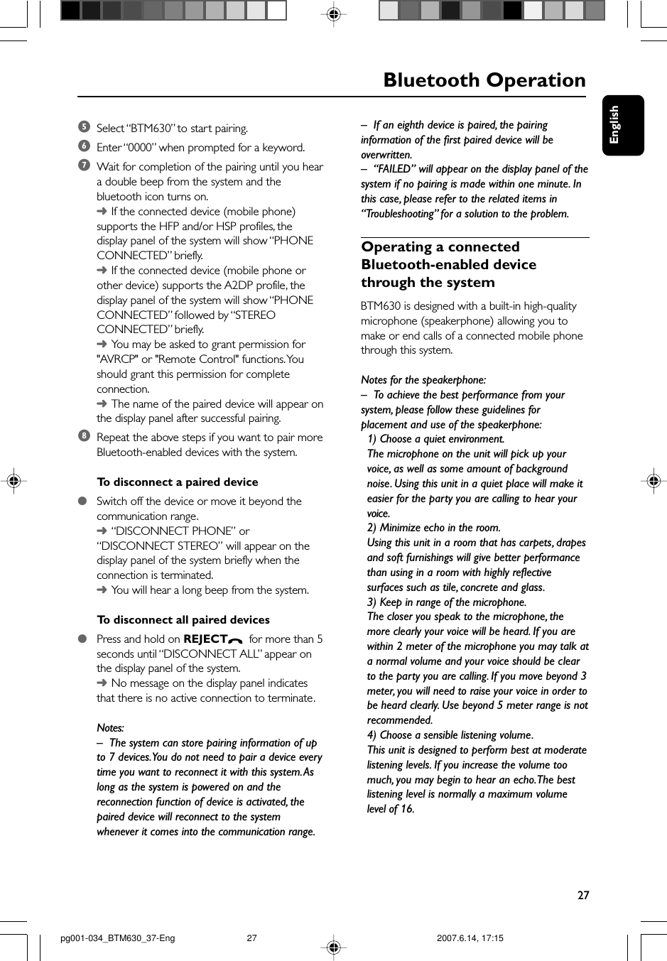 English27Bluetooth Operation5Select “BTM630” to start pairing.6Enter “0000” when prompted for a keyword.7Wait for completion of the pairing until you heara double beep from the system and thebluetooth icon turns on.➜If the connected device (mobile phone)supports the HFP and/or HSP profiles, thedisplay panel of the system will show “PHONECONNECTED” briefly.➜If the connected device (mobile phone orother device) supports the A2DP profile, thedisplay panel of the system will show “PHONECONNECTED” followed by “STEREOCONNECTED” briefly.➜You may be asked to grant permission for&quot;AVRCP&quot; or &quot;Remote Control&quot; functions. Youshould grant this permission for completeconnection.➜The name of the paired device will appear onthe display panel after successful pairing.8Repeat the above steps if you want to pair moreBluetooth-enabled devices with the system.To  disconnect a paired device●Switch off the device or move it beyond thecommunication range.➜“DISCONNECT PHONE” or“DISCONNECT STEREO” will appear on thedisplay panel of the system briefly when theconnection is terminated.➜You will hear a long beep from the system.To  disconnect all paired devices●Press and hold on REJECT  for more than 5seconds until “DISCONNECT ALL” appear onthe display panel of the system.➜No message on the display panel indicatesthat there is no active connection to terminate.Notes:– The system can store pairing information of upto 7 devices. You do not need to pair a device everytime you want to reconnect it with this system. Aslong as the system is powered on and thereconnection function of device is activated, thepaired device will reconnect to the systemwhenever it comes into the communication range.– If an eighth device is paired, the pairinginformation of the first paired device will beoverwritten.–“FAILED” will appear on the display panel of thesystem if no pairing is made within one minute. Inthis case, please refer to the related items in“Troubleshooting” for a solution to the problem.Operating a connectedBluetooth-enabled devicethrough the systemBTM630 is designed with a built-in high-qualitymicrophone (speakerphone) allowing you tomake or end calls of a connected mobile phonethrough this system.Notes for the speakerphone:–To achieve the best performance from yoursystem, please follow these guidelines forplacement and use of the speakerphone:1) Choose a quiet environment.The microphone on the unit will pick up yourvoice, as well as some amount of backgroundnoise. Using this unit in a quiet place will make iteasier for the party you are calling to hear yourvoice.2) Minimize echo in the room.Using this unit in a room that has carpets, drapesand soft furnishings will give better performancethan using in a room with highly reflectivesurfaces such as tile, concrete and glass.3) Keep in range of the microphone.The closer you speak to the microphone, themore clearly your voice will be heard. If you arewithin 2 meter of the microphone you may talk ata normal volume and your voice should be clearto the party you are calling. If you move beyond 3meter, you will need to raise your voice in order tobe heard clearly. Use beyond 5 meter range is notrecommended.4) Choose a sensible listening volume.This unit is designed to perform best at moderatelistening levels. If you increase the volume toomuch, you may begin to hear an echo. The bestlistening level is normally a maximum volumelevel of 16.pg001-034_BTM630_37-Eng 2007.6.14, 17:1527