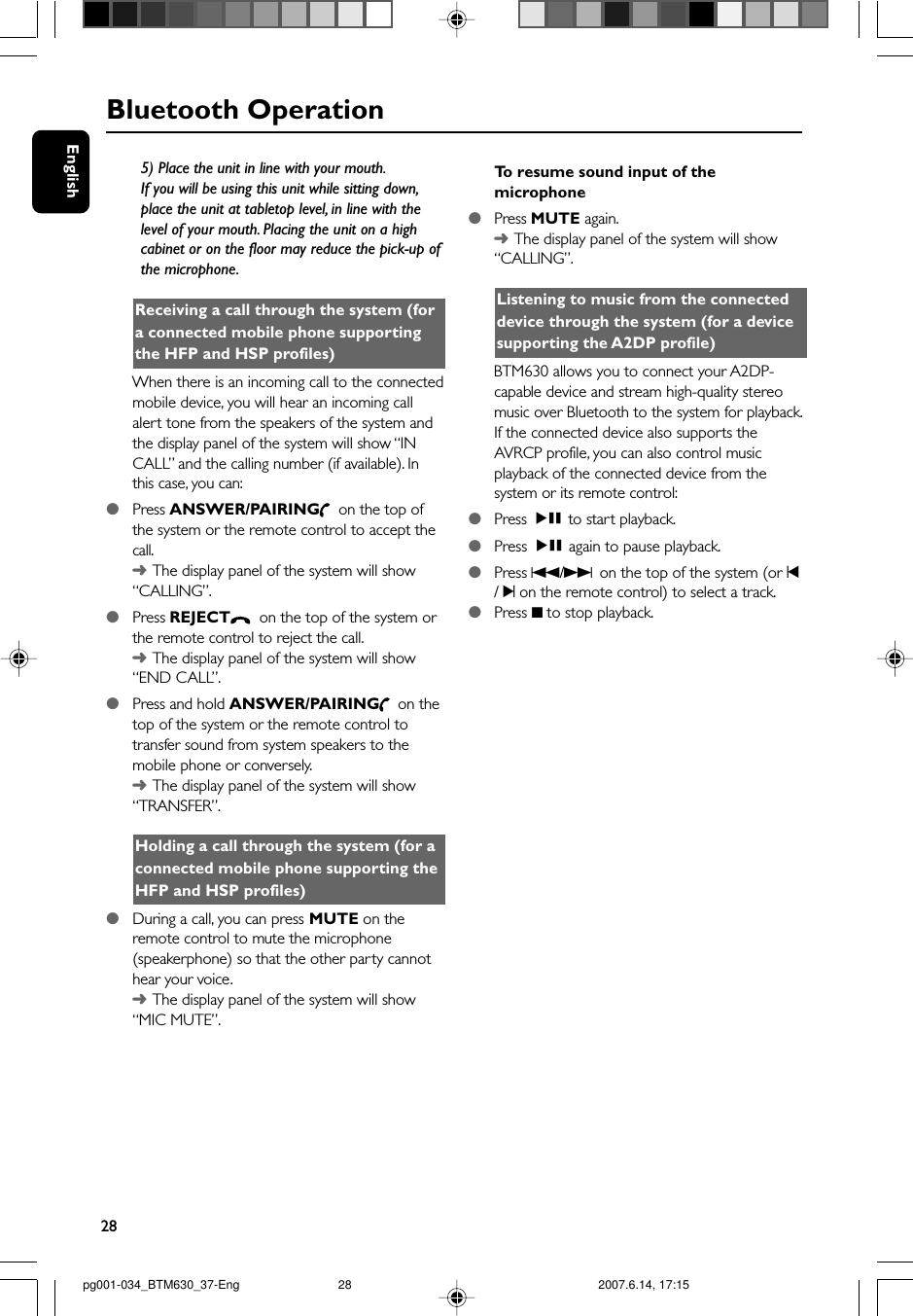 28EnglishBluetooth Operation5) Place the unit in line with your mouth.If you will be using this unit while sitting down,place the unit at tabletop level, in line with thelevel of your mouth. Placing the unit on a highcabinet or on the floor may reduce the pick-up ofthe microphone.Receiving a call through the system (fora connected mobile phone supportingthe HFP and HSP profiles)When there is an incoming call to the connectedmobile device, you will hear an incoming callalert tone from the speakers of the system andthe display panel of the system will show “INCALL” and the calling number (if available). Inthis case, you can:●Press ANSWER/PAIRING  on the top ofthe system or the remote control to accept thecall.➜The display panel of the system will show“CALLING”.●Press REJECT  on the top of the system orthe remote control to reject the call.➜The display panel of the system will show“END CALL”.●Press and hold ANSWER/PAIRING  on thetop of the system or the remote control totransfer sound from system speakers to themobile phone or conversely.➜The display panel of the system will show“TRANSFER”.Holding a call through the system (for aconnected mobile phone supporting theHFP and HSP profiles)●During a call, you can press MUTE on theremote control to mute the microphone(speakerphone) so that the other party cannothear your voice.➜The display panel of the system will show“MIC MUTE”.To  resume sound input of themicrophone●Press MUTE again.➜The display panel of the system will show“CALLING”.Listening to music from the connecteddevice through the system (for a devicesupporting the A2DP profile)BTM630 allows you to connect your A2DP-capable device and stream high-quality stereomusic over Bluetooth to the system for playback.If the connected device also supports theAVRCP profile, you can also control musicplayback of the connected device from thesystem or its remote control:●Press ÉÅ  to start playback.●Press ÉÅ  again to pause playback.●Press S/T on the top of the system (or ¡/ ™ on the remote control) to select a track.●Press 9 to stop playback.pg001-034_BTM630_37-Eng 2007.6.14, 17:1528