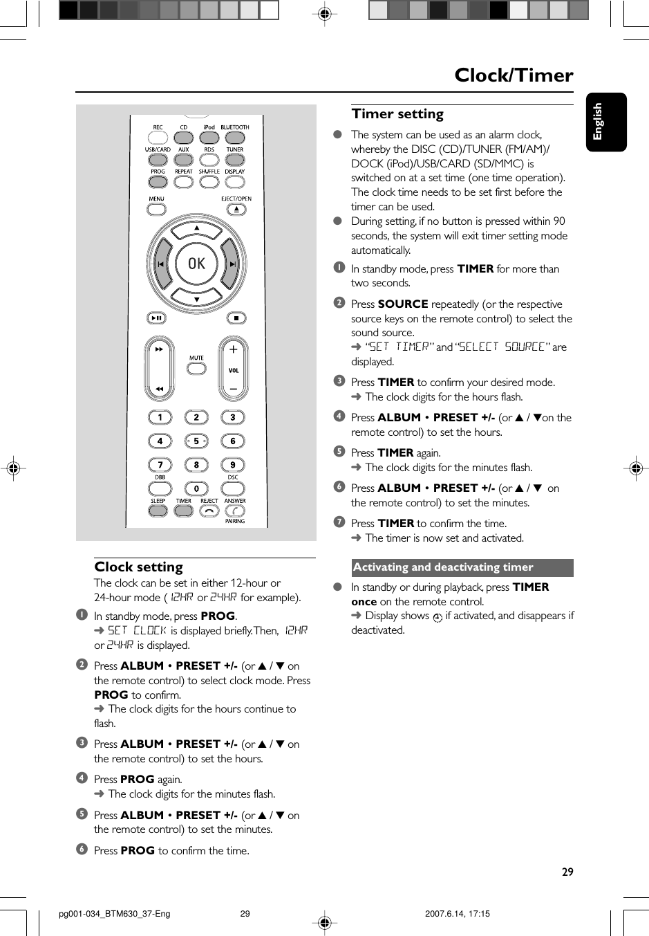 English29Clock/TimerClock settingThe clock can be set in either 12-hour or24-hour mode (12HR or 24HR for example).1In standby mode, press PROG.➜SET CLOCK is displayed briefly. Then, 12HRor 24HR is displayed.2Press ALBUM • PRESET +/- (or 3 / 4 onthe remote control) to select clock mode. PressPROG to confirm.➜The clock digits for the hours continue toflash.3Press ALBUM • PRESET +/- (or 3 / 4 onthe remote control) to set the hours.4Press PROG again.➜The clock digits for the minutes flash.5Press ALBUM • PRESET +/- (or 3 / 4 onthe remote control) to set the minutes.6Press PROG to confirm the time.Timer setting●The system can be used as an alarm clock,whereby the DISC (CD)/TUNER (FM/AM)/DOCK (iPod)/USB/CARD (SD/MMC) isswitched on at a set time (one time operation).The clock time needs to be set first before thetimer can be used.●During setting, if no button is pressed within 90seconds, the system will exit timer setting modeautomatically.1In standby mode, press TIMER for more thantwo seconds.2Press SOURCE repeatedly (or the respectivesource keys on the remote control) to select thesound source.➜“SET TIMER”  and “SELECT SOURCE” aredisplayed.3Press TIMER to confirm your desired mode.➜The clock digits for the hours flash.4Press ALBUM • PRESET +/- (or 3 / 4on theremote control) to set the hours.5Press TIMER again.➜The clock digits for the minutes flash.6Press ALBUM • PRESET +/- (or 3 / 4 onthe remote control) to set the minutes.7Press TIMER to confirm the time.➜The timer is now set and activated.Activating and deactivating timer●In standby or during playback, press TIMERonce on the remote control.➜Display shows   if activated, and disappears ifdeactivated.pg001-034_BTM630_37-Eng 2007.6.14, 17:1529