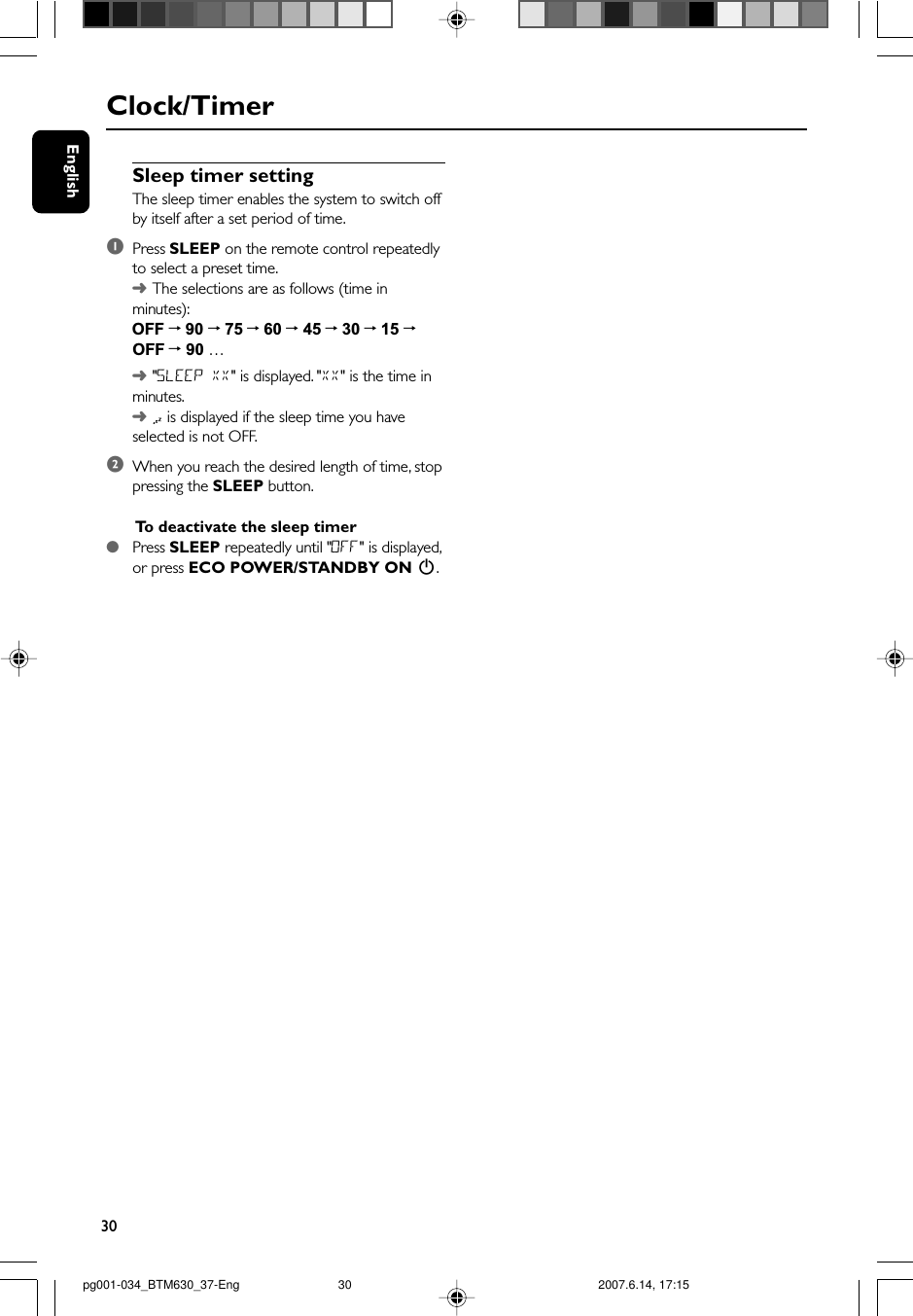 30EnglishSleep timer settingThe sleep timer enables the system to switch offby itself after a set period of time.1Press SLEEP on the remote control repeatedlyto select a preset time.➜The selections are as follows (time inminutes):OFF ™ 90 ™ 75 ™ 60 ™ 45 ™ 30 ™ 15 ™OFF ™ 90 …➜&quot;SLEEP XX&quot; is displayed. &quot;XX&quot; is the time inminutes.➜ is displayed if the sleep time you haveselected is not OFF.2When you reach the desired length of time, stoppressing the SLEEP button.To  deactivate the sleep timer●Press SLEEP repeatedly until &quot;0FF&quot; is displayed,or press ECO POWER/STANDBY ON 2.Clock/Timerpg001-034_BTM630_37-Eng 2007.6.14, 17:1530