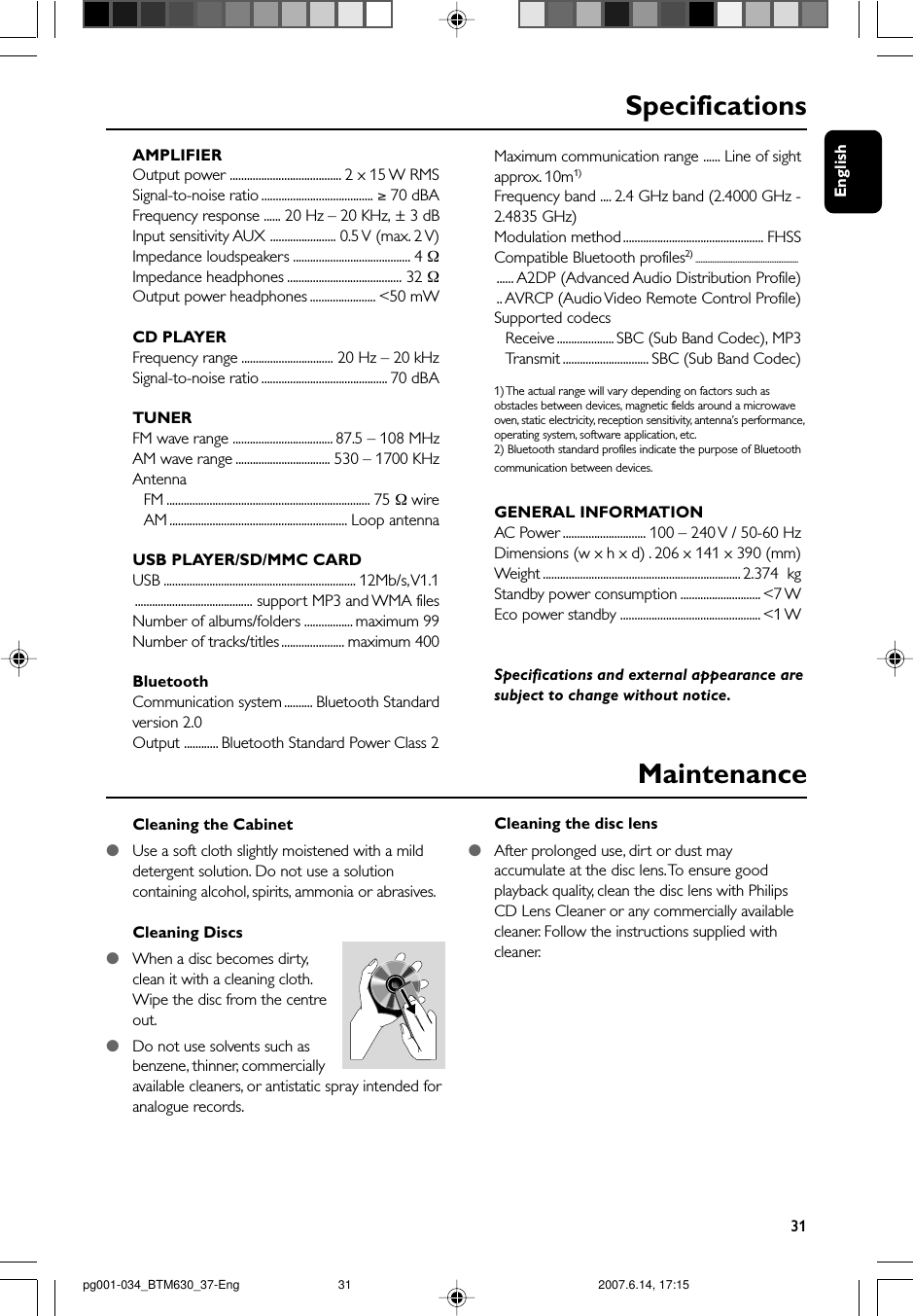 English31Cleaning the Cabinet●Use a soft cloth slightly moistened with a milddetergent solution. Do not use a solutioncontaining alcohol, spirits, ammonia or abrasives.Cleaning Discs●When a disc becomes dirty,clean it with a cleaning cloth.Wipe the disc from the centreout.●Do not use solvents such asbenzene, thinner, commerciallyavailable cleaners, or antistatic spray intended foranalogue records.Cleaning the disc lens●After prolonged use, dirt or dust mayaccumulate at the disc lens. To ensure goodplayback quality, clean the disc lens with PhilipsCD Lens Cleaner or any commercially availablecleaner. Follow the instructions supplied withcleaner.MaintenanceSpecificationsAMPLIFIEROutput power ....................................... 2 x 15 W RMSSignal-to-noise ratio ....................................... ≥ 70 dBAFrequency response ...... 20 Hz – 20 KHz, ± 3 dBInput sensitivity AUX ....................... 0.5 V (max. 2 V)Impedance loudspeakers ......................................... 4 ΩImpedance headphones ........................................ 32 ΩOutput power headphones ....................... &lt;50 mWCD PLAYERFrequency range ................................ 20 Hz – 20 kHzSignal-to-noise ratio ............................................ 70 dBATUNERFM wave range ................................... 87.5 – 108 MHzAM wave range ................................. 530 – 1700 KHzAntennaFM ....................................................................... 75 Ω wireAM .............................................................. Loop antennaUSB PLAYER/SD/MMC CARDUSB ................................................................... 12Mb/s, V1.1......................................... support MP3 and WMA filesNumber of albums/folders ................. maximum 99Number of tracks/titles ...................... maximum 400BluetoothCommunication system.......... Bluetooth Standardversion 2.0Output ............ Bluetooth Standard Power Class 2Maximum communication range ...... Line of sightapprox. 10m1)Frequency band .... 2.4 GHz band (2.4000 GHz -2.4835 GHz)Modulation method ................................................. FHSSCompatible Bluetooth profiles2) ................................................................... A2DP (Advanced Audio Distribution Profile).. AVRCP (Audio Video Remote Control Profile)Supported codecsReceive .................... SBC (Sub Band Codec), MP3Tr ansmit .............................. SBC (Sub Band Codec)1) The actual range will vary depending on factors such asobstacles between devices, magnetic fields around a microwaveoven, static electricity, reception sensitivity, antenna’s performance,operating system, software application, etc.2) Bluetooth standard profiles indicate the purpose of Bluetoothcommunication between devices.GENERAL INFORMATIONAC Power ............................. 100 – 240 V / 50-60 HzDimensions (w x h x d) . 206 x 141 x 390 (mm)Weight ..................................................................... 2.374  kgStandby power consumption ............................ &lt;7 WEco power standby ................................................. &lt;1 WSpecifications and external appearance aresubject to change without notice.pg001-034_BTM630_37-Eng 2007.6.14, 17:1531