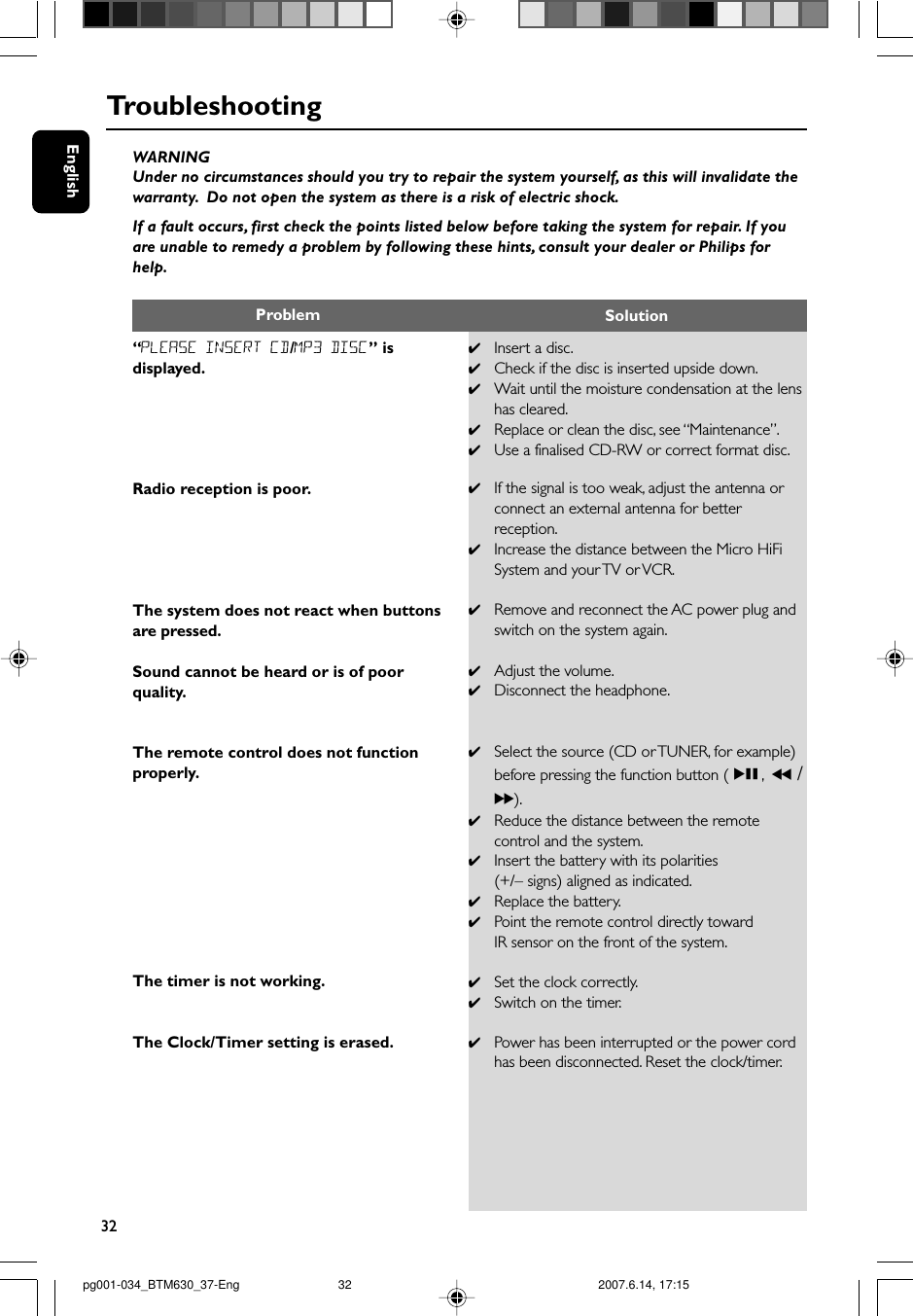 32EnglishTroubleshootingWARNINGUnder no circumstances should you try to repair the system yourself, as this will invalidate thewarranty.  Do not open the system as there is a risk of electric shock.If a fault occurs, first check the points listed below before taking the system for repair. If youare unable to remedy a problem by following these hints, consult your dealer or Philips forhelp.“PLEASE INSERT CD/MP3 DISC” isdisplayed.Radio reception is poor.The system does not react when buttonsare pressed.Sound cannot be heard or is of poorquality.The remote control does not functionproperly.The timer is not working.The Clock/Timer setting is erased.✔Insert a disc.✔Check if the disc is inserted upside down.✔Wait until the moisture condensation at the lenshas cleared.✔Replace or clean the disc, see “Maintenance”.✔Use a finalised CD-RW or correct format disc.✔If the signal is too weak, adjust the antenna orconnect an external antenna for betterreception.✔Increase the distance between the Micro HiFiSystem and your TV or VCR.✔Remove and reconnect the AC power plug andswitch on the system again.✔Adjust the volume.✔Disconnect the headphone.✔Select the source (CD or TUNER, for example)before pressing the function button (ÉÅ, 5 /6).✔Reduce the distance between the remotecontrol and the system.✔Insert the battery with its polarities(+/– signs) aligned as indicated.✔Replace the battery.✔Point the remote control directly towardIR sensor on the front of the system.✔Set the clock correctly.✔Switch on the timer.✔Power has been interrupted or the power cordhas been disconnected. Reset the clock/timer.Problem Solutionpg001-034_BTM630_37-Eng 2007.6.14, 17:1532