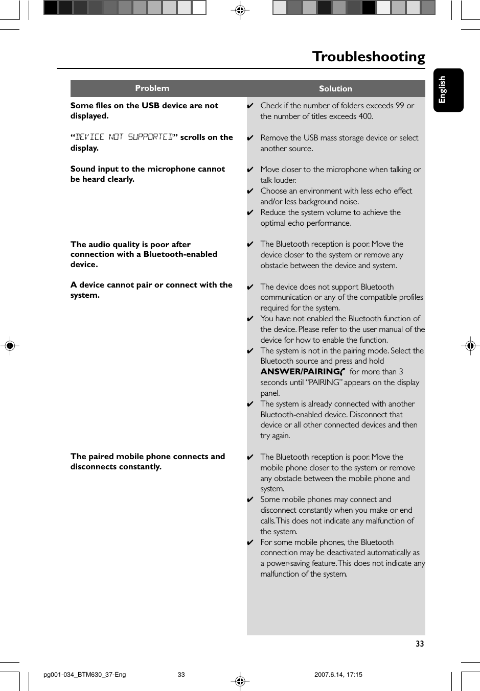 English33TroubleshootingSome files on the USB device are notdisplayed.“DEVICE NOT SUPPORTED” scrolls on thedisplay.Sound input to the microphone cannotbe heard clearly.The audio quality is poor afterconnection with a Bluetooth-enableddevice.A device cannot pair or connect with thesystem.The paired mobile phone connects anddisconnects constantly.✔Check if the number of folders exceeds 99 orthe number of titles exceeds 400.✔Remove the USB mass storage device or selectanother source.✔Move closer to the microphone when talking ortalk louder.✔Choose an environment with less echo effectand/or less background noise.✔Reduce the system volume to achieve theoptimal echo performance.✔The Bluetooth reception is poor. Move thedevice closer to the system or remove anyobstacle between the device and system.✔The device does not support Bluetoothcommunication or any of the compatible profilesrequired for the system.✔You have not enabled the Bluetooth function ofthe device. Please refer to the user manual of thedevice for how to enable the function.✔The system is not in the pairing mode. Select theBluetooth source and press and holdANSWER/PAIRING  for more than 3seconds until “PAIRING” appears on the displaypanel.✔The system is already connected with anotherBluetooth-enabled device. Disconnect thatdevice or all other connected devices and thentry again.✔The Bluetooth reception is poor. Move themobile phone closer to the system or removeany obstacle between the mobile phone andsystem.✔Some mobile phones may connect anddisconnect constantly when you make or endcalls. This does not indicate any malfunction ofthe system.✔For some mobile phones, the Bluetoothconnection may be deactivated automatically asa power-saving feature. This does not indicate anymalfunction of the system.Problem Solutionpg001-034_BTM630_37-Eng 2007.6.14, 17:1533