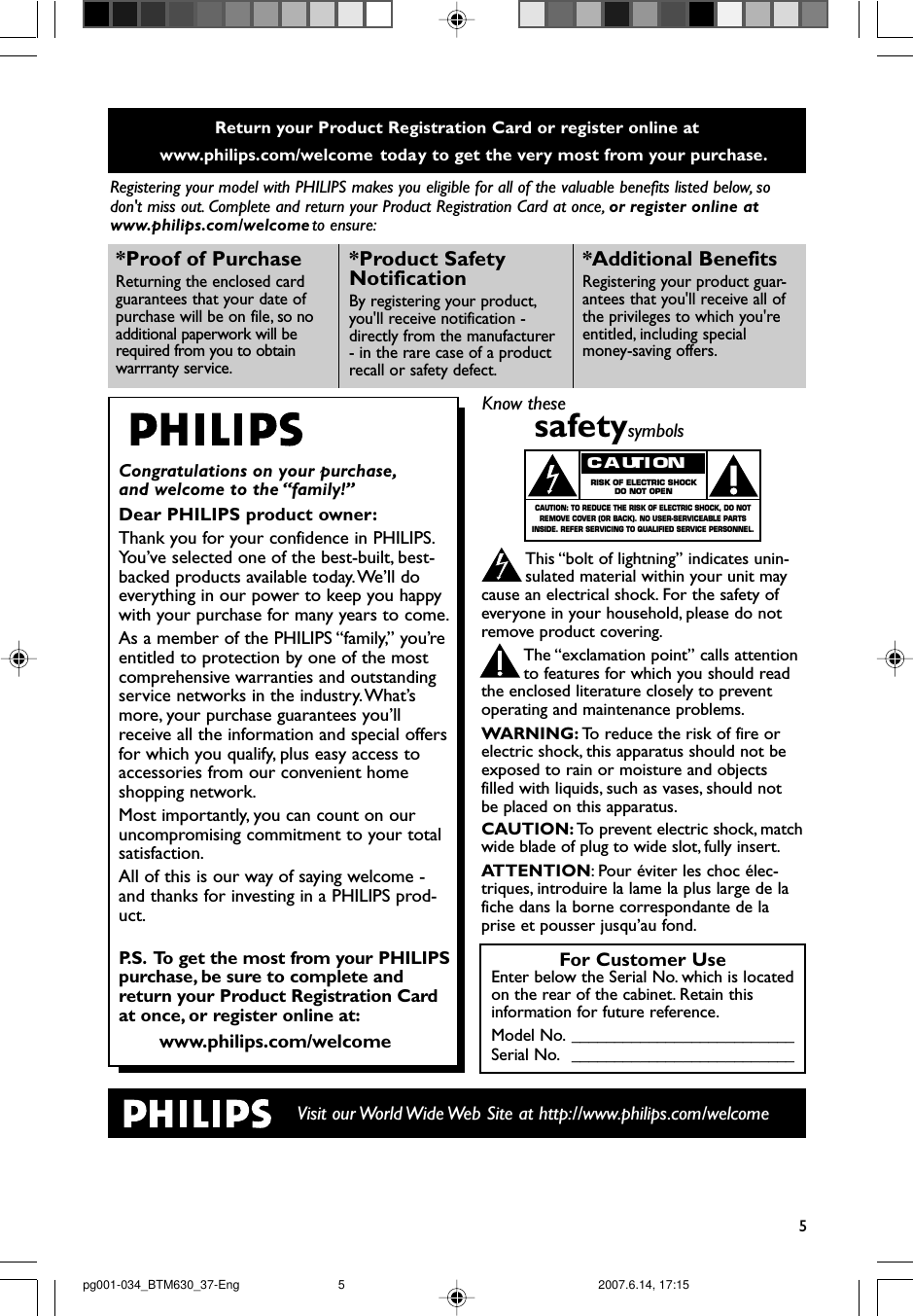 5Return your Product Registration Card or register online at www.philips.com/welcome  today to get the very most from your purchase.Registering your model with PHILIPS makes you eligible for all of the valuable benefits listed below, sodon&apos;t miss out. Complete and return your Product Registration Card at once, or register online atwww.philips.com/welcome to ensure:Visit our World Wide Web Site at http://www.philips.com/welcomeCongratulations on your purchase,and welcome to the “family!”Dear PHILIPS product owner:Thank you for your confidence in PHILIPS.Yo u’ve selected one of the best-built, best-backed products available today.We’ll doeverything in our power to keep you happywith your purchase for many years to come.As a member of the PHILIPS “family,” you’reentitled to protection by one of the mostcomprehensive warranties and outstandingservice networks in the industry.What’smore, your purchase guarantees you’llreceive all the information and special offersfor which you qualify, plus easy access toaccessories from our convenient homeshopping network.Most importantly, you can count on ouruncompromising commitment to your totalsatisfaction.All of this is our way of saying welcome -and thanks for investing in a PHILIPS prod-uct.P. S. To get the most from your PHILIPSpurchase, be sure to complete andreturn your Product Registration Cardat once, or register online at:www.philips.com/welcome*Proof of Purchase Returning the enclosed cardguarantees that your date ofpurchase will be on file, so noadditional paperwork will berequired from you to obtain warrranty service.*Product Safety Notification By registering your product,you&apos;ll receive notification -directly from the manufacturer- in the rare case of a productrecall or safety defect.*Additional Benefits Registering your product guar-antees that you&apos;ll receive all ofthe privileges to which you&apos;reentitled, including specialmoney-saving offers.For Customer UseEnter below the Serial No. which is locatedon the rear of the cabinet. Retain thisinformation for future reference.Model No. __________________________Serial No. __________________________Know thesesafetysymbolsThis “bolt of lightning” indicates unin-sulated material within your unit maycause an electrical shock. For the safety ofeveryone in your household, please do notremove product covering.The “exclamation point” calls attentionto features for which you should readthe enclosed literature closely to preventoperating and maintenance problems.WARNING: To   r educe the risk of fire orelectric shock, this apparatus should not beexposed to rain or moisture and objectsfilled with liquids, such as vases, should notbe placed on this apparatus.CAUTION: To   prevent electric shock, matchwide blade of plug to wide slot, fully insert.ATTENTION:Pour éviter les choc élec-triques, introduire la lame la plus large de lafiche dans la borne correspondante de laprise et pousser jusqu’au fond.CAUTIONRISK OF ELECTRIC SHOCKDO NOT OPENCAUTION: TO REDUCE THE RISK OF ELECTRIC SHOCK, DO NOTREMOVE COVER (OR BACK). NO USER-SERVICEABLE PARTSINSIDE. REFER SERVICING TO QUALIFIED SERVICE PERSONNEL.pg001-034_BTM630_37-Eng 2007.6.14, 17:155