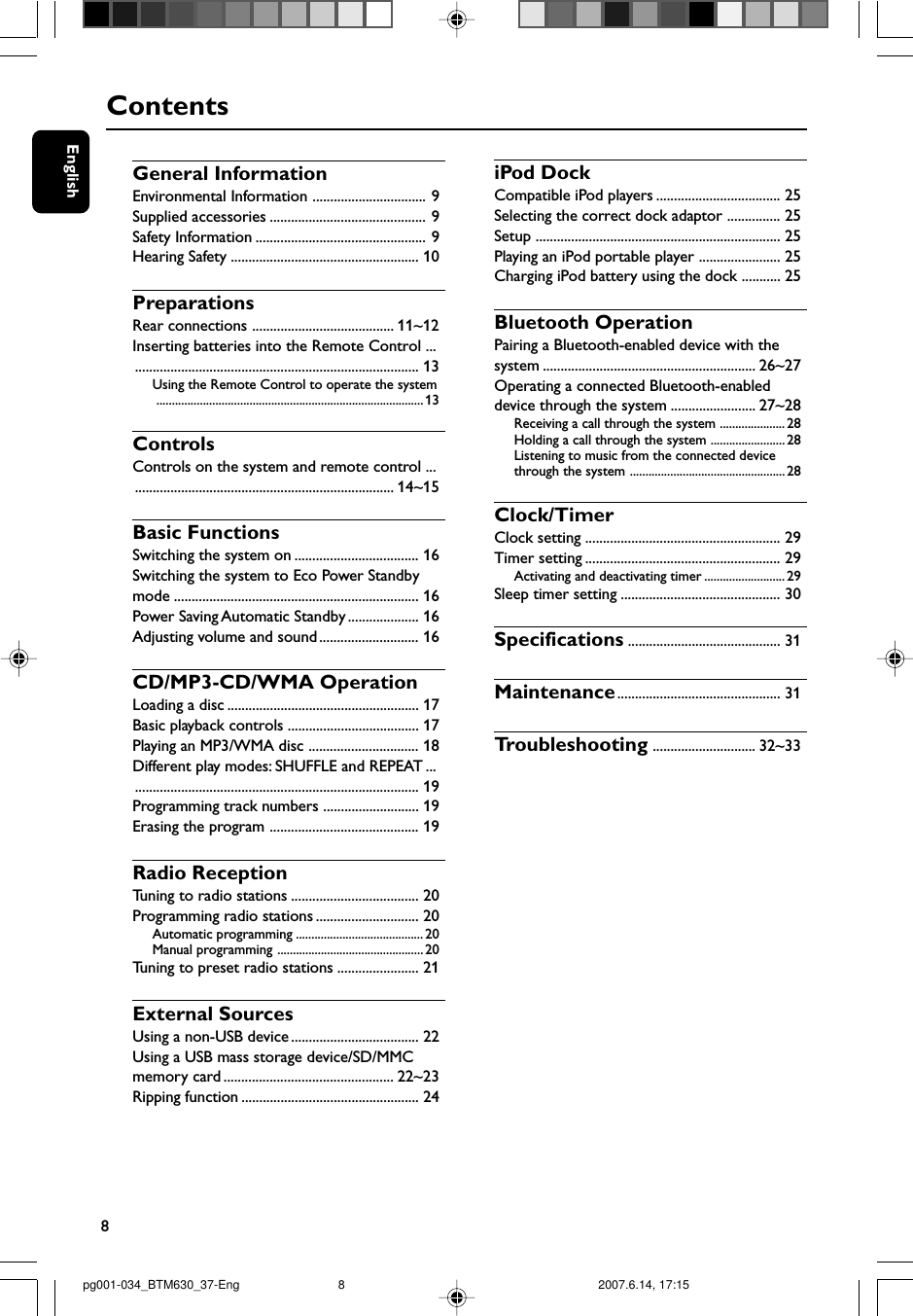 8EnglishContentsGeneral InformationEnvironmental Information ................................ 9Supplied accessories ............................................ 9Safety Information ................................................ 9Hearing Safety ..................................................... 10PreparationsRear connections ........................................ 11~12Inserting batteries into the Remote Control ................................................................................... 13Using the Remote Control to operate the system...................................................................................... 13ControlsControls on the system and remote control ............................................................................ 14~15Basic FunctionsSwitching the system on ................................... 16Switching the system to Eco Power Standbymode ..................................................................... 16Power Saving Automatic Standby .................... 16Adjusting volume and sound............................ 16CD/MP3-CD/WMA OperationLoading a disc ...................................................... 17Basic playback controls ..................................... 17Playing an MP3/WMA disc ............................... 18Different play modes: SHUFFLE and REPEAT ................................................................................... 19Programming track numbers ........................... 19Erasing the program .......................................... 19Radio ReceptionTuning to radio stations .................................... 20Programming radio stations ............................. 20Automatic programming ......................................... 20Manual programming ............................................... 20Tuning to preset radio stations ....................... 21External SourcesUsing a non-USB device.................................... 22Using a USB mass storage device/SD/MMCmemory card ................................................ 22~23Ripping function .................................................. 24iPod DockCompatible iPod players ................................... 25Selecting the correct dock adaptor ............... 25Setup ..................................................................... 25Playing an iPod portable player ....................... 25Charging iPod battery using the dock ........... 25Bluetooth OperationPairing a Bluetooth-enabled device with thesystem ............................................................ 26~27Operating a connected Bluetooth-enableddevice through the system ........................ 27~28Receiving a call through the system ..................... 28Holding a call through the system ........................28Listening to music from the connected devicethrough the system .................................................. 28Clock/TimerClock setting ....................................................... 29Timer setting ....................................................... 29Activating and deactivating timer .......................... 29Sleep timer setting ............................................. 30Specifications ........................................... 31Maintenance.............................................. 31Tr oubleshooting ............................. 32~33pg001-034_BTM630_37-Eng 2007.6.14, 17:158
