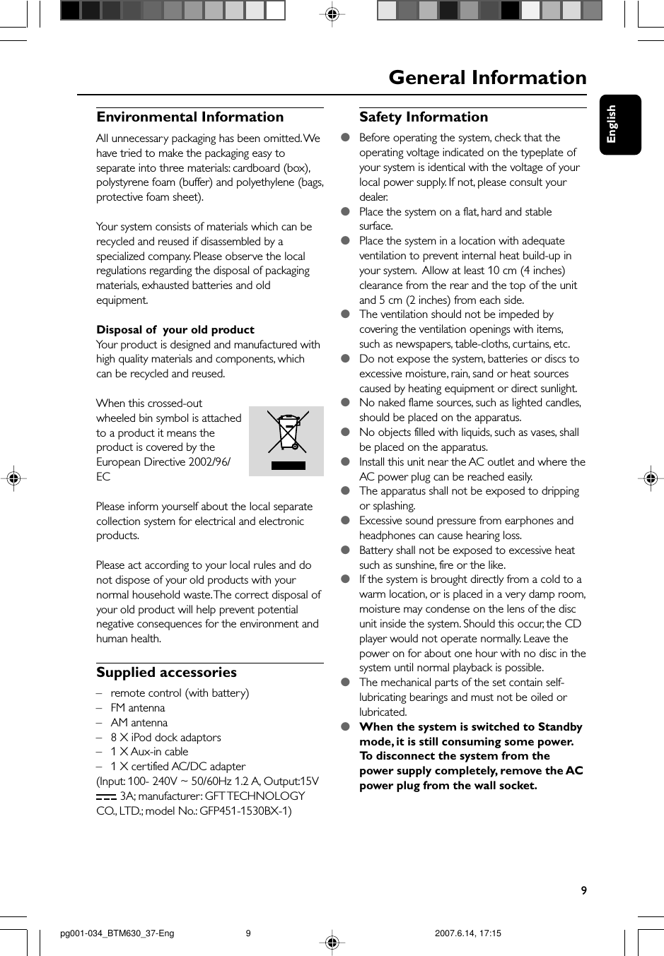 English9General InformationEnvironmental InformationAll unnecessary packaging has been omitted. Wehave tried to make the packaging easy toseparate into three materials: cardboard (box),polystyrene foam (buffer) and polyethylene (bags,protective foam sheet).Your system consists of materials which can berecycled and reused if disassembled by aspecialized company. Please observe the localregulations regarding the disposal of packagingmaterials, exhausted batteries and oldequipment.Disposal of  your old productYour product is designed and manufactured withhigh quality materials and components, whichcan be recycled and reused.When this crossed-outwheeled bin symbol is attachedto a product it means theproduct is covered by theEuropean Directive 2002/96/ECPlease inform yourself about the local separatecollection system for electrical and electronicproducts.Please act according to your local rules and donot dispose of your old products with yournormal household waste. The correct disposal ofyour old product will help prevent potentialnegative consequences for the environment andhuman health.Supplied accessories–remote control (with battery)–FM antenna–AM antenna–8 X iPod dock adaptors–1 X Aux-in cable–1 X certified AC/DC adapter(Input: 100- 240V ~ 50/60Hz 1.2 A, Output:15V 3A; manufacturer: GFT TECHNOLOGYCO., LTD.; model No.: GFP451-1530BX-1)Safety Information●Before operating the system, check that theoperating voltage indicated on the typeplate ofyour system is identical with the voltage of yourlocal power supply. If not, please consult yourdealer.●Place the system on a flat, hard and stablesurface.●Place the system in a location with adequateventilation to prevent internal heat build-up inyour system.  Allow at least 10 cm (4 inches)clearance from the rear and the top of the unitand 5 cm (2 inches) from each side.●The ventilation should not be impeded bycovering the ventilation openings with items,such as newspapers, table-cloths, curtains, etc.●Do not expose the system, batteries or discs toexcessive moisture, rain, sand or heat sourcescaused by heating equipment or direct sunlight.●No naked flame sources, such as lighted candles,should be placed on the apparatus.●No objects filled with liquids, such as vases, shallbe placed on the apparatus.●Install this unit near the AC outlet and where theAC power plug can be reached easily.●The apparatus shall not be exposed to drippingor splashing.●Excessive sound pressure from earphones andheadphones can cause hearing loss.●Battery shall not be exposed to excessive heatsuch as sunshine, fire or the like.●If the system is brought directly from a cold to awarm location, or is placed in a very damp room,moisture may condense on the lens of the discunit inside the system. Should this occur, the CDplayer would not operate normally. Leave thepower on for about one hour with no disc in thesystem until normal playback is possible.●The mechanical parts of the set contain self-lubricating bearings and must not be oiled orlubricated.●When the system is switched to Standbymode, it is still consuming some power.To  disconnect the system from thepower supply completely, remove the ACpower plug from the wall socket.pg001-034_BTM630_37-Eng 2007.6.14, 17:159