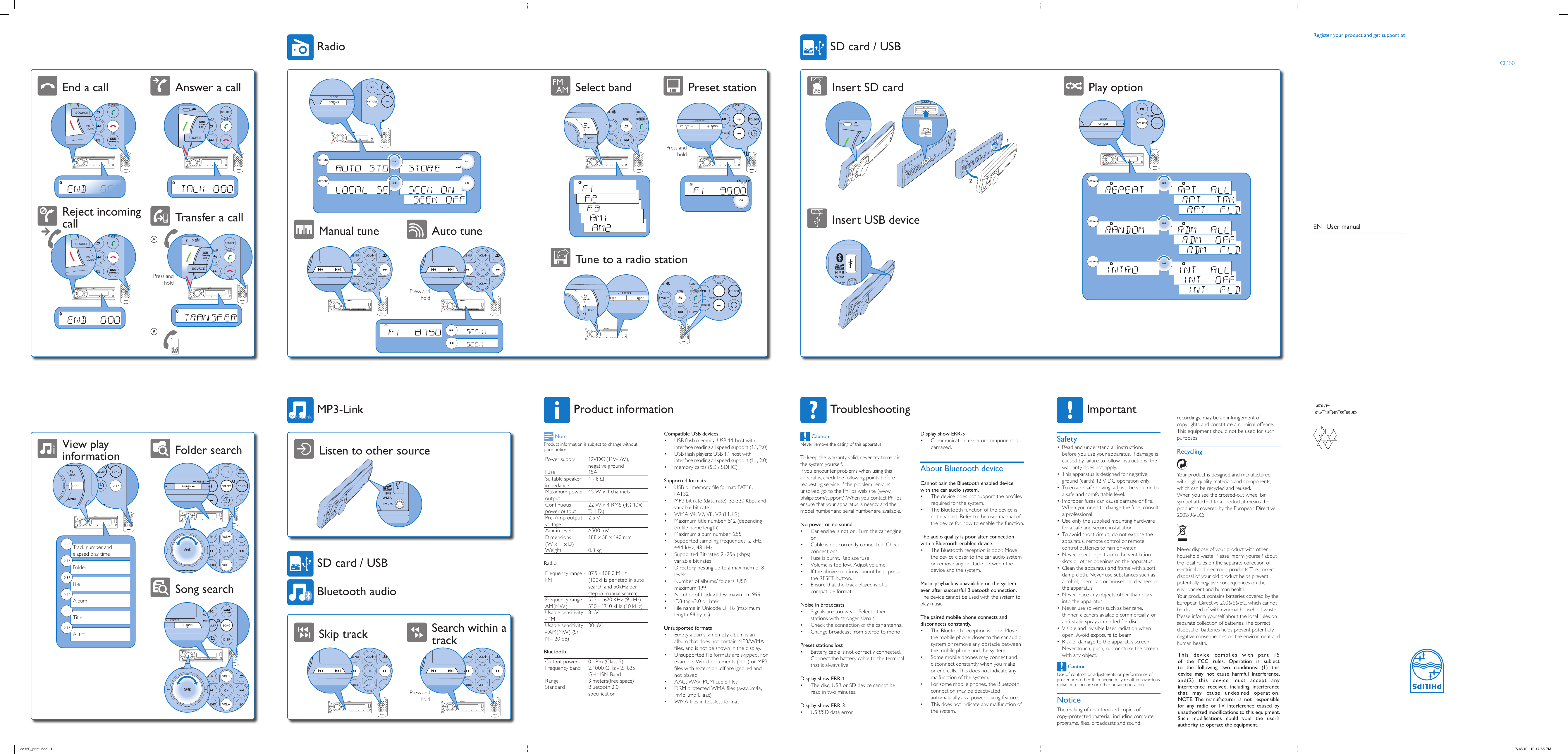 CE150_55_UM_EN_V1.0wk10281SafetyRead and understand all instructions • before you use your apparatus. If damage is caused by failure to follow instructions, the warranty does not apply.This apparatus is designed for negative • ground (earth) 12 V DC operation only.To ensure safe driving, adjust the volume to • a safe and comfortable level.Improper fuses can cause damage or ﬁre. • When you need to change the fuse, consult a professional.Use only the supplied mounting hardware • for a safe and secure installation.To avoid short circuit, do not expose the • apparatus, remote control or remote control batteries to rain or water.Never insert objects into the ventilation • slots or other openings on the apparatus.Clean the apparatus and frame with a soft, • damp cloth. Never use substances such as alcohol, chemicals or household cleaners on the apparatus.Never place any objects other than discs • into the apparatus.Never use solvents such as benzene, • thinner, cleaners available commercially, or anti-static sprays intended for discs.Visible and invisible laser radiation when • open. Avoid exposure to beam.Risk of damage to the apparatus screen! • Never touch, push, rub or strike the screen with any object. CautionUse of controls or adjustments or performance of procedures other than herein may result in hazardous radiation exposure or other unsafe operation.recordings, may be an infringement of copyrights and constitute a criminal offence. This equipment should not be used for such purposes.RecyclingYour product is designed and manufactured with high quality materials and components, which can be recycled and reused.When you see the crossed-out wheel bin symbol attached to a product, it means the product is covered by the European Directive 2002/96/EC:Never dispose of your product with other household waste. Please inform yourself about the local rules on the separate collection of electrical and electronic products. The correct disposal of your old product helps prevent potentially negative consequences on the environment and human health.Your product contains batteries covered by the European Directive 2006/66/EC, which cannot be disposed of with nvormal household waste.Please inform yourself about the local rules on separate collection of batteries. The correct disposal of batteries helps prevent potentially negative consequences on the environment and human health.ImportantTroubleshooting CautionNever remove the casing of this apparatus.To keep the warranty valid, never try to repair the system yourself.If you encounter problems when using this apparatus, check the following points before requesting service. If the problem remains unsolved, go to the Philips web site (www.philips.com/support). When you contact Philips, ensure that your apparatus is nearby and the model number and serial number are available.No power or no soundCar engine is not on. Turn the car engine • on.Cable is not correctly connected. Check • connections.Fuse is burnt. Replace fuse .• Volume is too low. Adjust volume.• If the above solutions cannot help, press • the RESET button.Ensure that the track played is of a • compatible format.Noise in broadcastsSignals are too weak. Select other • stations with stronger signals.Check the connection of the car antenna.• Change broadcast from Stereo to mono .• Preset stations lostBattery cable is not correctly connected. • Connect the battery cable to the terminal that is always live.Display show ERR-1The disc, USB or SD device cannot be • read in two minutes.Display show ERR-3USB/SD data error.• Display show ERR-5Communication error or component is • damaged.About Bluetooth deviceCannot pair the Bluetooth enabled device with the car audio system.The device does not support the proﬁles • required for the system.The Bluetooth function of the device is • not enabled. Refer to the user manual of the device for how to enable the function.The audio quality is poor after connection with a Bluetooth-enabled device.The Bluetooth reception is poor. Move • the device closer to the car audio system or remove any obstacle between the device and the system.Music playback is unavailable on the system even after successful Bluetooth connection.The device cannot be used with the system to play music.The paired mobile phone connects and disconnects constantly.The Bluetooth reception is poor. Move • the mobile phone closer to the car audio system or remove any obstacle between the mobile phone and the system.Some mobile phones may connect and • disconnect constantly when you make or end calls. This does not indicate any malfunction of the system.For some mobile phones, the Bluetooth • connection may be deactivated automatically as a power-saving feature.This does not indicate any malfunction of • the system. NoteProduct information is subject to change without prior notice. Power supply 12VDC (11V-16V), negative groundFuse 15ASuitable speaker impedance4 - 8 Ω Maximum power output45 W x 4 channelsContinuous power output22 W x 4 RMS (4Ω 10% T.H.D.)Pre-Amp output voltage2.5 VAux-in level ≥500 mVDimensions (W x H x D)188 x 58 x 140 mmWeight 0.8 kgRadioFrequency range -FM87.5 - 108.0 MHz (100kHz per step in auto search and 50kHz per step in manual search)Frequency range - AM(MW)522 - 1620 KHz (9 kHz) 530 - 1710 kHz (10 kHz)Usable sensitivity - FM 8 μV Usable sensitivity - AM(MW) (S/N= 20 dB)30 μVBluetoothOutput power  0 dBm (Class 2)Frequency band 2.4000 GHz - 2.4835 GHz ISM BandRange 3 meters(free space) Standard  Bluetooth 2.0 speciﬁcationCompatible USB devicesUSB ﬂash memory: USB 1.1 host with • interface reading all speed support (1.1, 2.0)USB ﬂash players: USB 1.1 host with • interface reading all speed support (1.1, 2.0)memory cards (SD / SDHC)• Supported formatsUSB or memory ﬁle format: FAT16, • FAT32MP3 bit rate (data rate): 32-320 Kbps and • variable bit rateWMA V4, V7, V8, V9 (L1, L2)• Maximum title number: 512 (depending • on ﬁle name length)Maximum album number: 255• Supported sampling frequencies: 2 kHz, • 44.1 kHz, 48 kHzSupported Bit-rates: 2~256 (kbps), • variable bit ratesDirectory nesting up to a maximum of 8 • levelsNumber of albums/ folders: USB • maximum 199Number of tracks/titles: maximum 999• ID3 tag v2.0 or later• File name in Unicode UTF8 (maximum • length 64 bytes)Unsupported formatsEmpty albums: an empty album is an • album that does not contain MP3/WMA ﬁles, and is not be shown in the display.Unsupported ﬁle formats are skipped. For • example, Word documents (.doc) or MP3 ﬁles with extension .dlf are ignored and not played.AAC, WAV, PCM audio ﬁles• DRM protected WMA ﬁles (.wav, .m4a, • .m4p, .mp4, .aac)WMA ﬁles in Lossless format• Product informationListen to other sourceSkip track Search within a trackPress and holdMP3-LinkBluetooth audioSD card / USBView play information Folder searchSong searchArtistTitleAlbumFileFolderTrack number and  elapsed play timePlay optionInsert SD cardInsert USB device12SD card / USBSelect band Preset stationTune to a radio stationPress and holdManual tune Auto tunePress and holdRadioTransfer a callAnswer a callReject incoming callEnd a callPress and holdABCE150Register your product and get support atEN  User manualce150_print.indd   1 7/13/10   10:17:55 PMNoticeThe making of unauthorized copies of copy-protected material, including computer programs, ﬁles, broadcasts and sound This  device  complies  with  par t  15 of  the  FCC  rules.  Operation  is  subject to  the  following  two  conditions:  (1)  this device  may  not  cause  harmful  interference, and(2)  this  device  must  accept  any interference  received,  including  interference that  may  cause  undesired  operation.NOTE: The  manufacturer  is  not  responsible for  any  radio  or TV  interference  caused  by unauthorized modifications to this equipment. Such  modifications  could  void  the  user’s authority to operate the equipment.