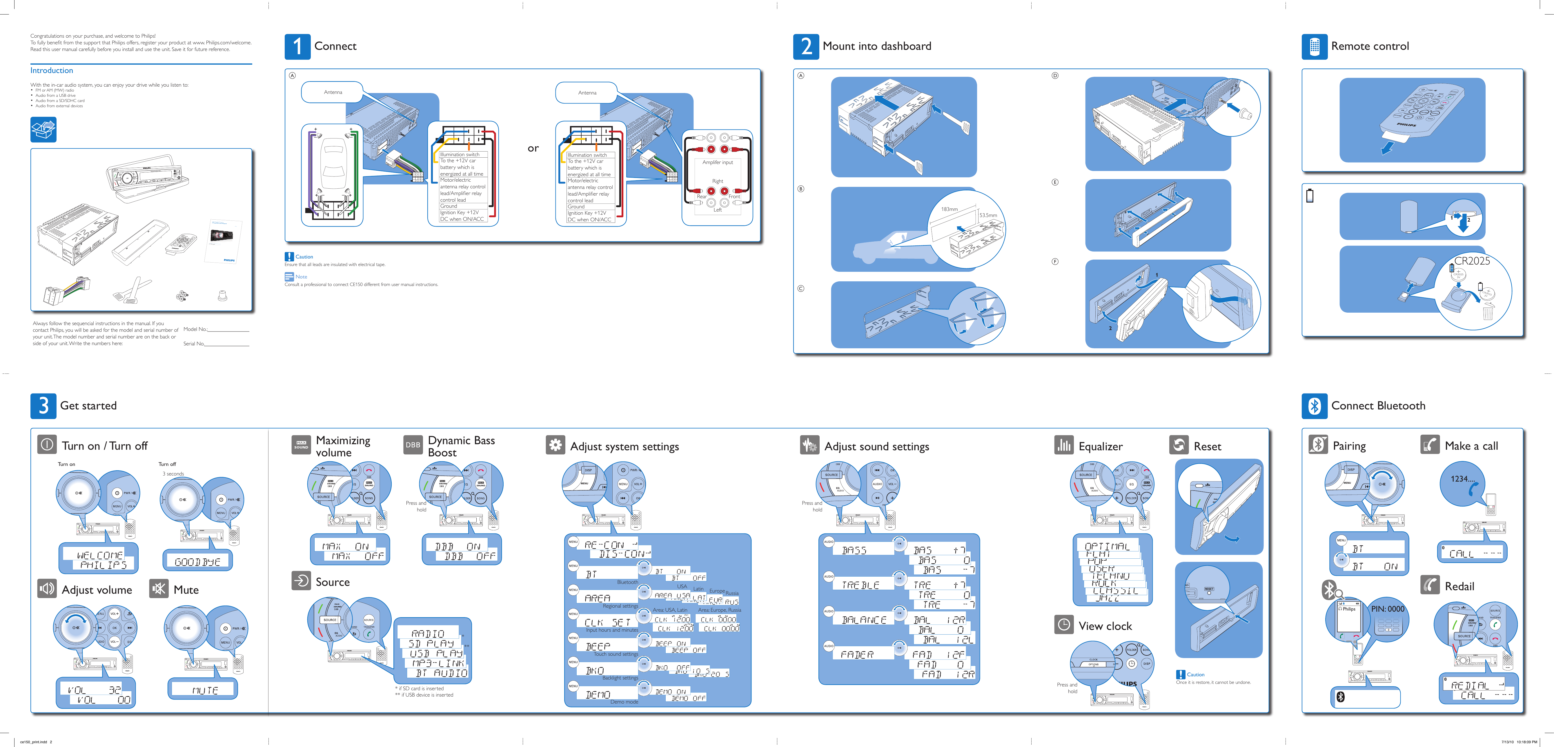 PhilipsPIN: 0000 Philips1234....Pairing Make a callRedailConnect BluetoothTurn on Turn off3 seconds3Turn on / Turn offMuteAdjust volumeGet started21CR2025CR20253VCR20253VRemote control12DEFCongratulations on your purchase, and welcome to Philips!To fully beneﬁt from the support that Philips offers, register your product at www. Philips.com/welcome.Read this user manual carefully before you install and use the unit. Save it for future reference.IntroductionWith the in-car audio system, you can enjoy your drive while you listen to:FM or AM (MW) radio •Audio from a USB drive •Audio from a SD/SDHC card •Audio from external devices •Register your product and get support atwww.philips.com/welcomeEN  User manualCE150Always follow the sequencial instructions in the manual. If you contact Philips, you will be asked for the model and serial number of your unit. The model number and serial number are on the back or side of your unit. Write the numbers here:Model No.: Serial No. View clockEqualizer ResetPress and hold CautionOnce it is restore, it cannot be undone.2183mm53.5mmABCMount into dashboardAdjust sound settingsPress and holdAdjust system settingsBluetoothInput hours and minutesTouch sound settingsBacklight settingsDemo modeRegional settingsUSAArea: USA, Latin Area: Europe, RussiaLatin Europe RussiaAmplifer inputRear FrontLeftRightIllumination switchTo the +12V car battery which is energized at all timeMotor/electric antenna relay control lead/Ampliﬁer relay control leadGroundIgnition Key +12V DC when ON/ACCAntennaor CautionEnsure that all leads are insulated with electrical tape. NoteConsult a professional to connect CE150 different from user manual instructions.1++ ++–– ––Illumination switchTo the +12V car battery which is energized at all timeMotor/electric antenna relay control lead/Ampliﬁer relay control leadGroundIgnition Key +12V DC when ON/ACCAntennaAConnectSourceMaximizing volumeDynamic Bass Boost* if SD card is inserted** if USB device is insertedPress and hold***ce150_print.indd   2 7/13/10   10:18:09 PM