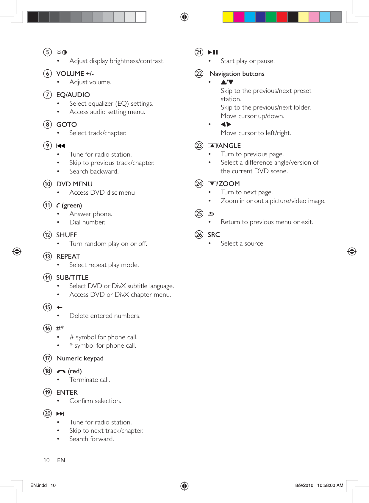 10 ENu Start play or pause.• v   Navigation buttons•  /Skip to the previous/next preset station.Skip to the previous/next folder.Move cursor up/down.•  /Move cursor to left/right.w /ANGLETurn to previous page.• Select a difference angle/version of • the current DVD scene.x /ZOOMTurn to next page.• Zoom in or out a picture/video image.• y Return to previous menu or exit.• z SRCSelect a source.• e Adjust display brightness/contrast.• f VOLUME +/-Adjust volume.• g EQ/AUDIOSelect equalizer (EQ) settings.• Access audio setting menu.• h GOTOSelect track/chapter.• i Tune for radio station.• Skip to previous track/chapter.• Search backward.• j DVD MENUAccess DVD disc menu• k  (green)Answer phone.• Dial number.• l SHUFFTurn random play on or off.• m REPEATSelect repeat play mode.• n SUB/TITLESelect DVD or DivX subtitle language.• Access DVD or DivX chapter menu.• o Delete entered numbers.• p #*# symbol for phone call.• * symbol for phone call.• q Numeric keypadr  (red)Terminate call.• s ENTERConﬁrm selection.• t Tune for radio station.• Skip to next track/chapter.• Search forward.• EN.indd   10 8/9/2010   10:58:00 AM