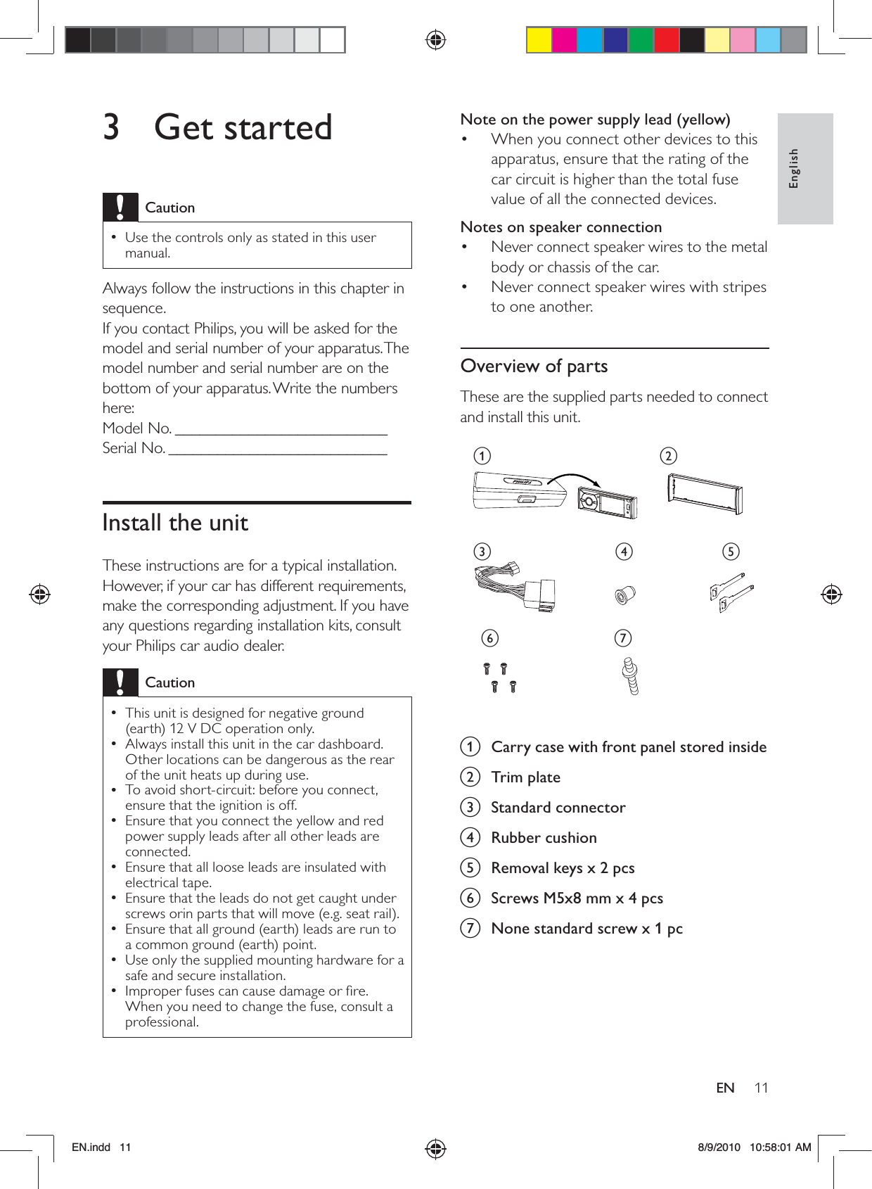 11EnglishENNote on the power supply lead (yellow)When you connect other devices to this • apparatus, ensure that the rating of the car circuit is higher than the total fuse value of all the connected devices.Notes on speaker connectionNever connect speaker wires to the metal • body or chassis of the car.Never connect speaker wires with stripes • to one another.Overview of partsThese are the supplied parts needed to connect and install this unit. a  Carry case with front panel stored insideb Trim platec Standard connectord Rubber cushione  Removal keys x 2 pcsf  Screws M5x8 mm x 4 pcsg  None standard screw x 1 pcacdebfg3 Get startedCautionUse the controls only as stated in this user  •manual.Always follow the instructions in this chapter in sequence.If you contact Philips, you will be asked for the model and serial number of your apparatus. The model number and serial number are on the bottom of your apparatus. Write the numbers here: Model No. __________________________Serial No. ___________________________Install the unitThese instructions are for a typical installation. However, if your car has different requirements, make the corresponding adjustment. If you have any questions regarding installation kits, consult your Philips car audio dealer.CautionThis unit is designed for negative ground  •(earth) 12 V DC operation only.Always install this unit in the car dashboard.  •Other locations can be dangerous as the rear of the unit heats up during use.To avoid short-circuit: before you connect,  •ensure that the ignition is off.Ensure that you connect the yellow and red  •power supply leads after all other leads are connected.Ensure that all loose leads are insulated with  •electrical tape.Ensure that the leads do not get caught under  •screws orin parts that will move (e.g. seat rail).Ensure that all ground (earth) leads are run to  •a common ground (earth) point.Use only the supplied mounting hardware for a  •safe and secure installation.Improper fuses can cause damage or ﬁre.  •When you need to change the fuse, consult a professional.EN.indd   11 8/9/2010   10:58:01 AM