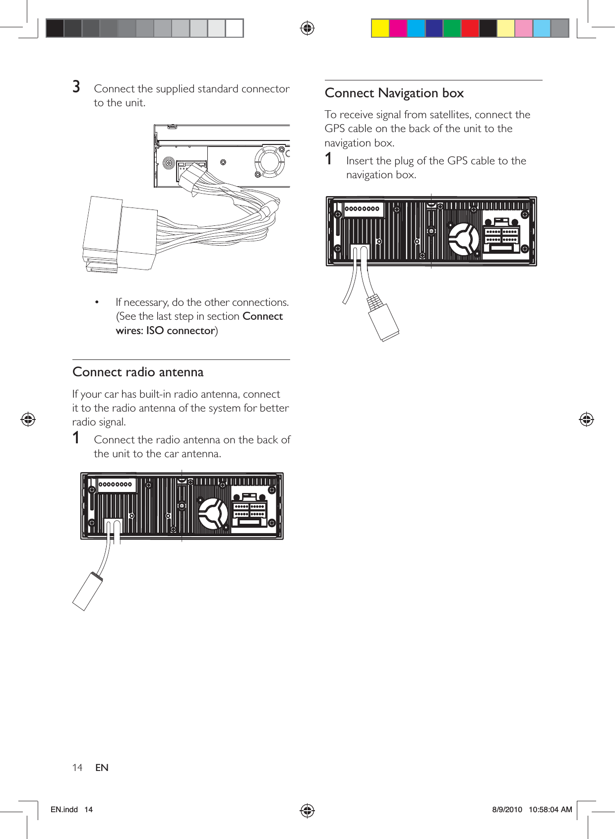 14 ENConnect Navigation boxTo receive signal from satellites, connect the GPS cable on the back of the unit to the navigation box.1  Insert the plug of the GPS cable to the navigation box.  3  Connect the supplied standard connector to the unit.  If necessary, do the other connections. • (See the last step in section Connect wires: ISO connector)Connect radio antennaIf your car has built-in radio antenna, connect it to the radio antenna of the system for better radio signal.1  Connect the radio antenna on the back of the unit to the car antenna.  EN.indd   14 8/9/2010   10:58:04 AM