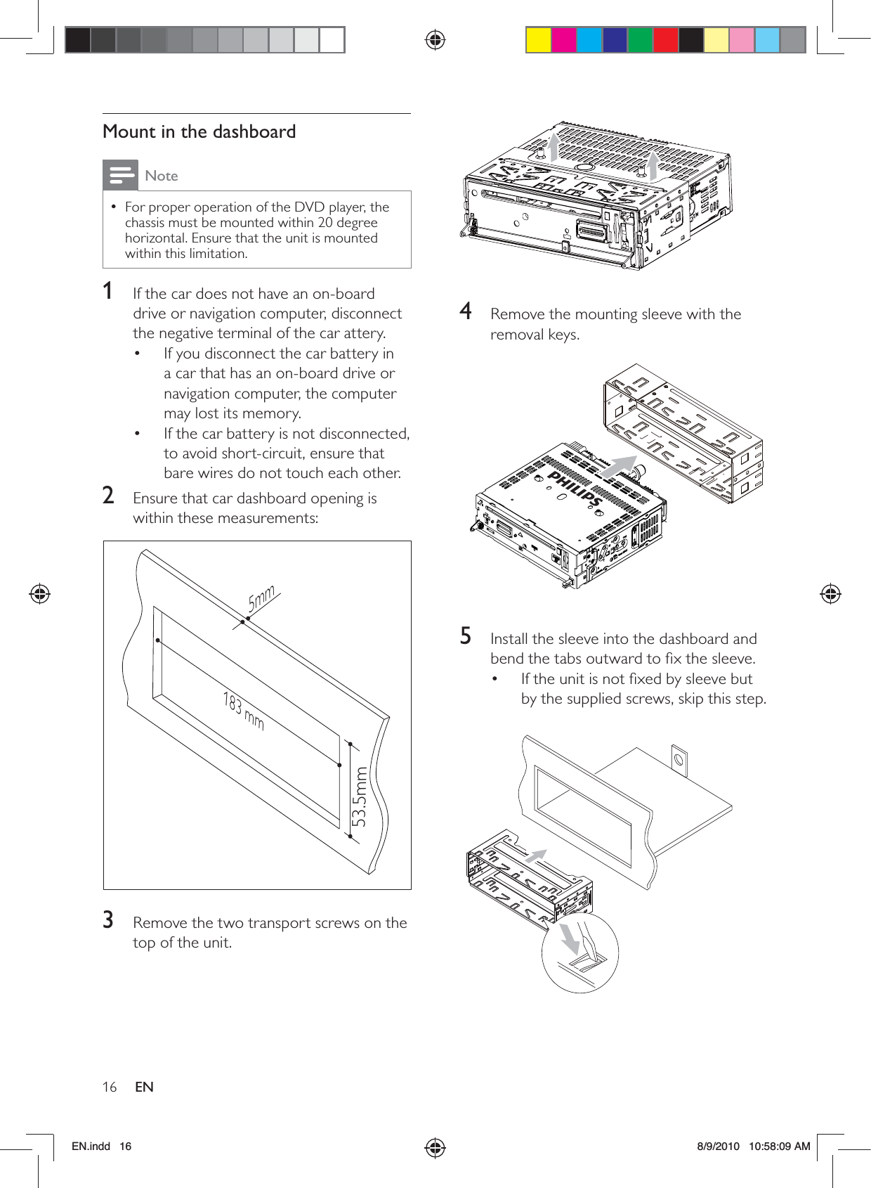 16 EN  4  Remove the mounting sleeve with the removal keys.  5  Install the sleeve into the dashboard and bend the tabs outward to ﬁx the sleeve.If the unit is not ﬁxed by sleeve but • by the supplied screws, skip this step.  Mount in the dashboardNoteFor proper operation of the DVD player, the  •chassis must be mounted within 20 degree horizontal. Ensure that the unit is mounted within this limitation.1  If the car does not have an on-board drive or navigation computer, disconnect the negative terminal of the car attery. If you disconnect the car battery in • a car that has an on-board drive or navigation computer, the computer may lost its memory. If the car battery is not disconnected, • to avoid short-circuit, ensure that bare wires do not touch each other.2  Ensure that car dashboard opening is within these measurements:  3  Remove the two transport screws on the top of the unit.183 mm53.5mm5mmEN.indd   16 8/9/2010   10:58:09 AM