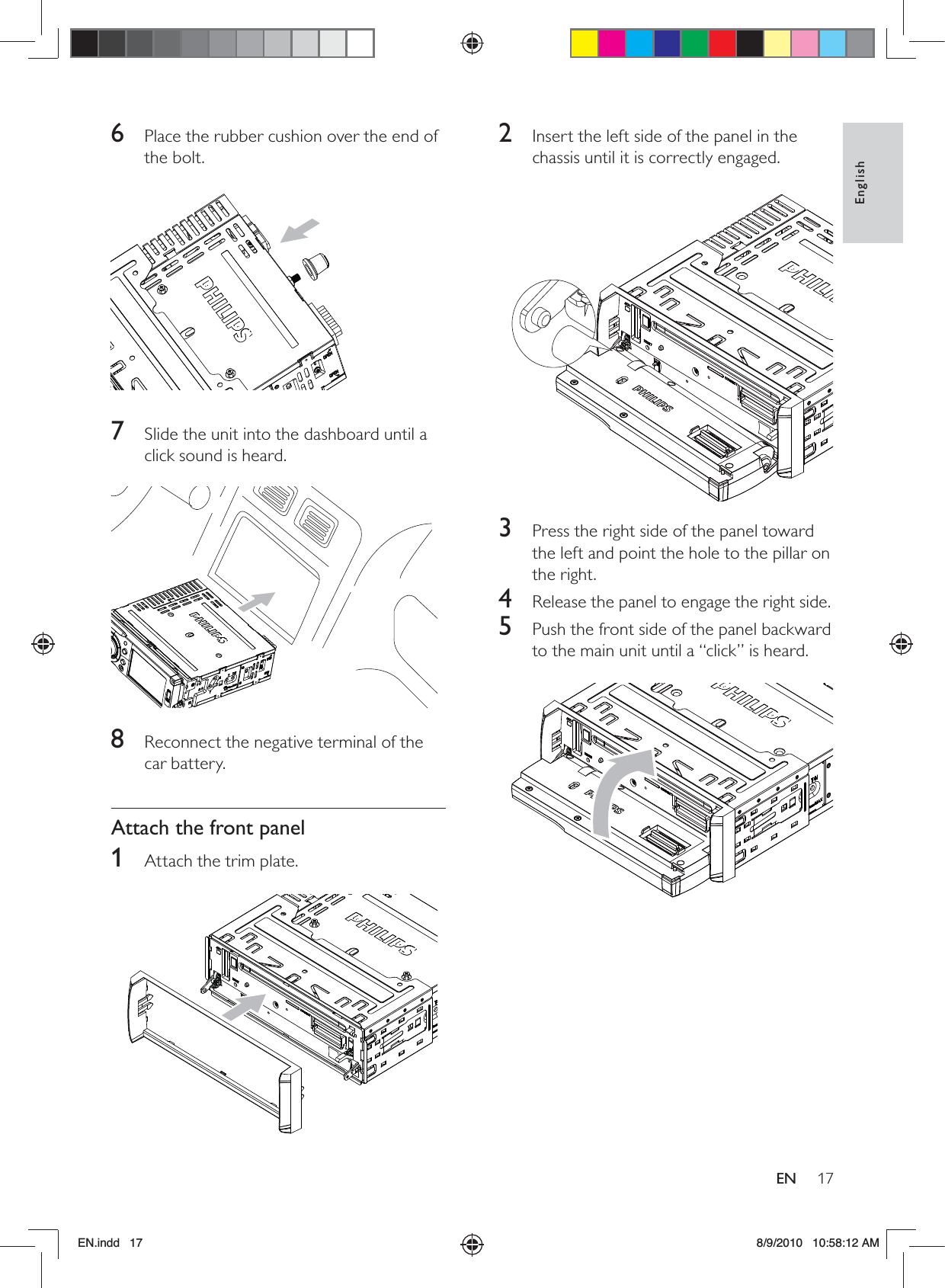 17EnglishEN2  Insert the left side of the panel in the chassis until it is correctly engaged.  3  Press the right side of the panel toward the left and point the hole to the pillar on the right.4  Release the panel to engage the right side.5  Push the front side of the panel backward to the main unit until a “click” is heard.   6  Place the rubber cushion over the end of the bolt.  7  Slide the unit into the dashboard until a click sound is heard.  8  Reconnect the negative terminal of the car battery.Attach the front panel1  Attach the trim plate.  EN.indd   17 8/9/2010   10:58:12 AM