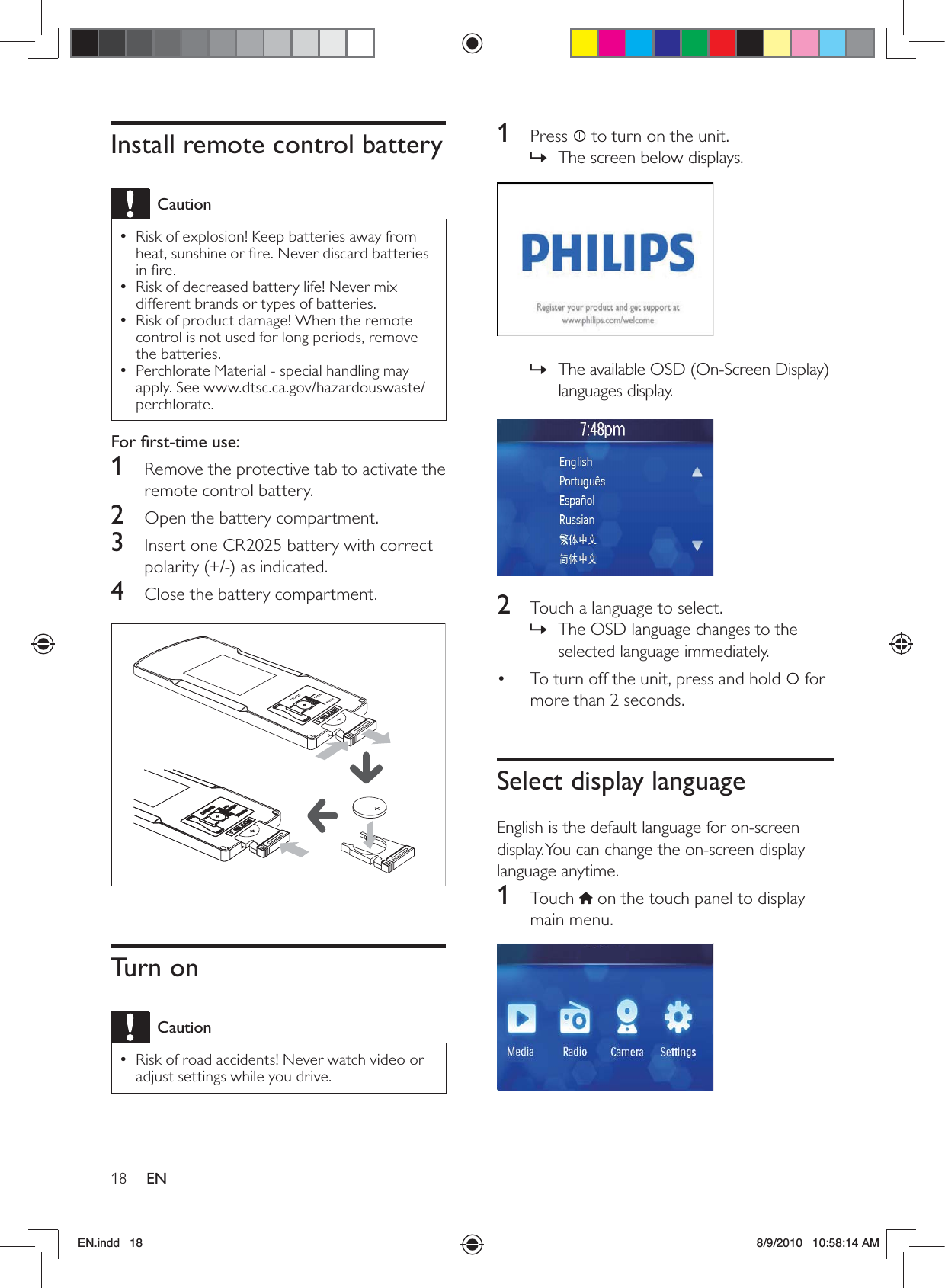 18 EN1 Press  to turn on the unit.The screen below displays. » The available OSD (On-Screen Display)  »languages display.  2  Touch a language to select.The OSD language changes to the  »selected language immediately.To turn off the unit, press and hold •   for more than 2 seconds. Select display languageEnglish is the default language for on-screen display. You can change the on-screen display language anytime.1 Touch  on the touch panel to display main menu.  Install remote control batteryCautionRisk of explosion! Keep batteries away from  •heat, sunshine or ﬁre. Never discard batteries in ﬁre.Risk of decreased battery life! Never mix  •different brands or types of batteries.Risk of product damage! When the remote  •control is not used for long periods, remove the batteries.Perchlorate Material - special handling may  •apply. See www.dtsc.ca.gov/hazardouswaste/perchlorate.For ﬁrst-time use: 1  Remove the protective tab to activate the remote control battery.2  Open the battery compartment.3  Insert one CR2025 battery with correct polarity (+/-) as indicated.4  Close the battery compartment.  Turn onCautionRisk of road accidents! Never watch video or  •adjust settings while you drive. EN.indd   18 8/9/2010   10:58:14 AM