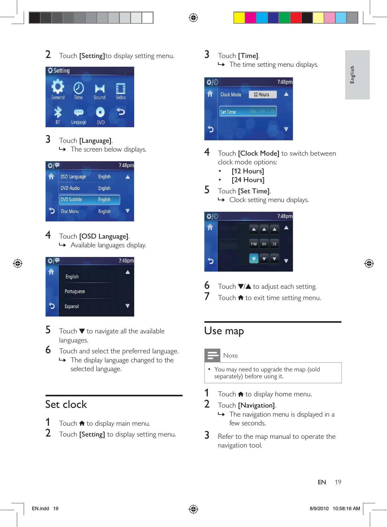 19EnglishEN3 Touch [Time].The time setting menu displays. »  4 Touch [Clock Mode] to switch between clock mode options:•  [12 Hours]•  [24 Hours]5 Touch [Set Time]. Clock setting menu displays. »  6 Touch /  to adjust each setting. 7 Touch  to exit time setting menu.Use mapNoteYou may need to upgrade the map (sold  •separately) before using it.1 Touch  to display home menu.2 Touch [Navigation].The navigation menu is displayed in a  »few seconds.3  Refer to the map manual to operate the navigation tool.2 Touch [Setting]to display setting menu. 3 Touch [Language].The screen below displays. »  4 Touch [OSD Language].Available languages display. »  5 Touch  to navigate all the available languages.6  Touch and select the preferred language.The display language changed to the  »selected language.Set clock1 Touch  to display main menu.2 Touch [Setting] to display setting menu.EN.indd   19 8/9/2010   10:58:16 AM