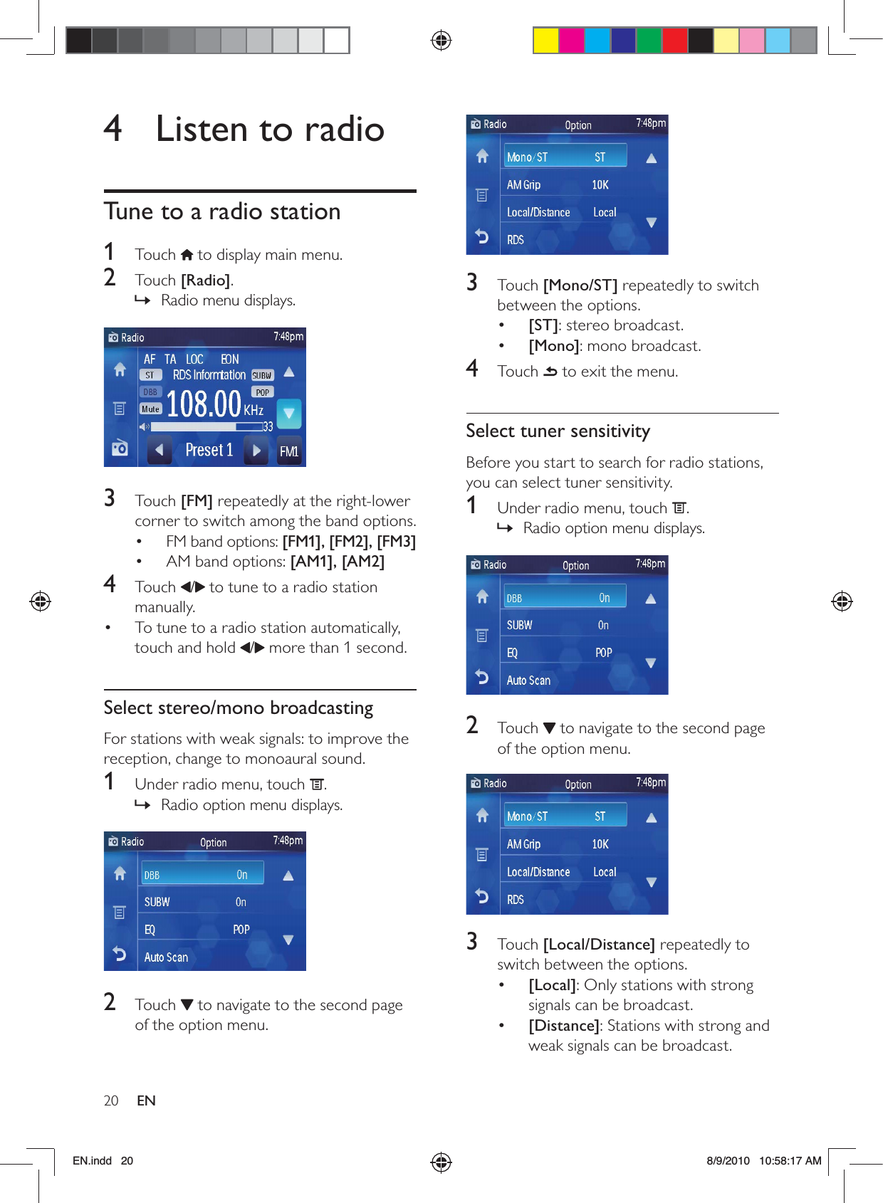 20 EN 3 Touch [Mono/ST] repeatedly to switch between the options.•  [ST]: stereo broadcast.•  [Mono]: mono broadcast.4 Touch  to exit the menu.Select tuner sensitivityBefore you start to search for radio stations, you can select tuner sensitivity. 1  Under radio menu, touch  .Radio option menu displays. »  2 Touch  to navigate to the second page of the option menu. 3 Touch [Local/Distance] repeatedly to switch between the options.•  [Local]: Only stations with strong signals can be broadcast.•  [Distance]: Stations with strong and weak signals can be broadcast.4  Listen to radioTune to a radio station1 Touch  to display main menu.2 Touch [Radio]. Radio menu displays. »  3 Touch [FM] repeatedly at the right-lower corner to switch among the band options.FM band options: •  [FM1], [FM2], [FM3]AM band options: •  [AM1], [AM2]4 Touch /  to tune to a radio station manually.To tune to a radio station automatically, • touch and hold  / more than 1 second.Select stereo/mono broadcastingFor stations with weak signals: to improve the reception, change to monoaural sound.1  Under radio menu, touch  .Radio option menu displays. » 2 Touch  to navigate to the second page of the option menu.EN.indd   20 8/9/2010   10:58:17 AM