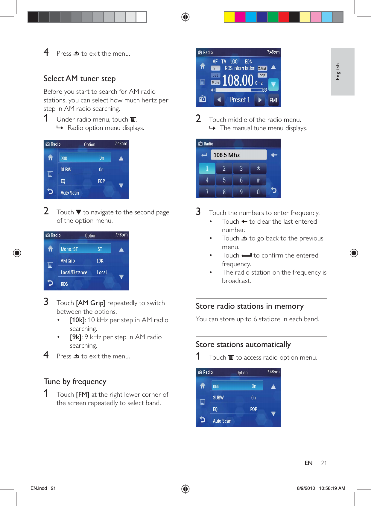 21EnglishEN  2  Touch middle of the radio menu.The manual tune menu displays. »  3  Touch the numbers to enter frequency.Touch •   to clear the last entered number.Touch •   to go back to the previous menu.Touch •   to conﬁrm the entered frequency.The radio station on the frequency is • broadcast.Store radio stations in memoryYou can store up to 6 stations in each band.Store stations automatically1 Touch  to access radio option menu. 4 Press  to exit the menu.Select AM tuner stepBefore you start to search for AM radio stations, you can select how much hertz per step in AM radio searching. 1  Under radio menu, touch  .Radio option menu displays. » 2 Touch  to navigate to the second page of the option menu. 3 Touch [AM Grip] repeatedly to switch between the options.•  [10k]: 10 kHz per step in AM radio searching.•  [9k]: 9 kHz per step in AM radio searching.4 Press  to exit the menu.Tune by frequency1 Touch [FM] at the right lower corner of the screen repeatedly to select band.EN.indd   21 8/9/2010   10:58:19 AM