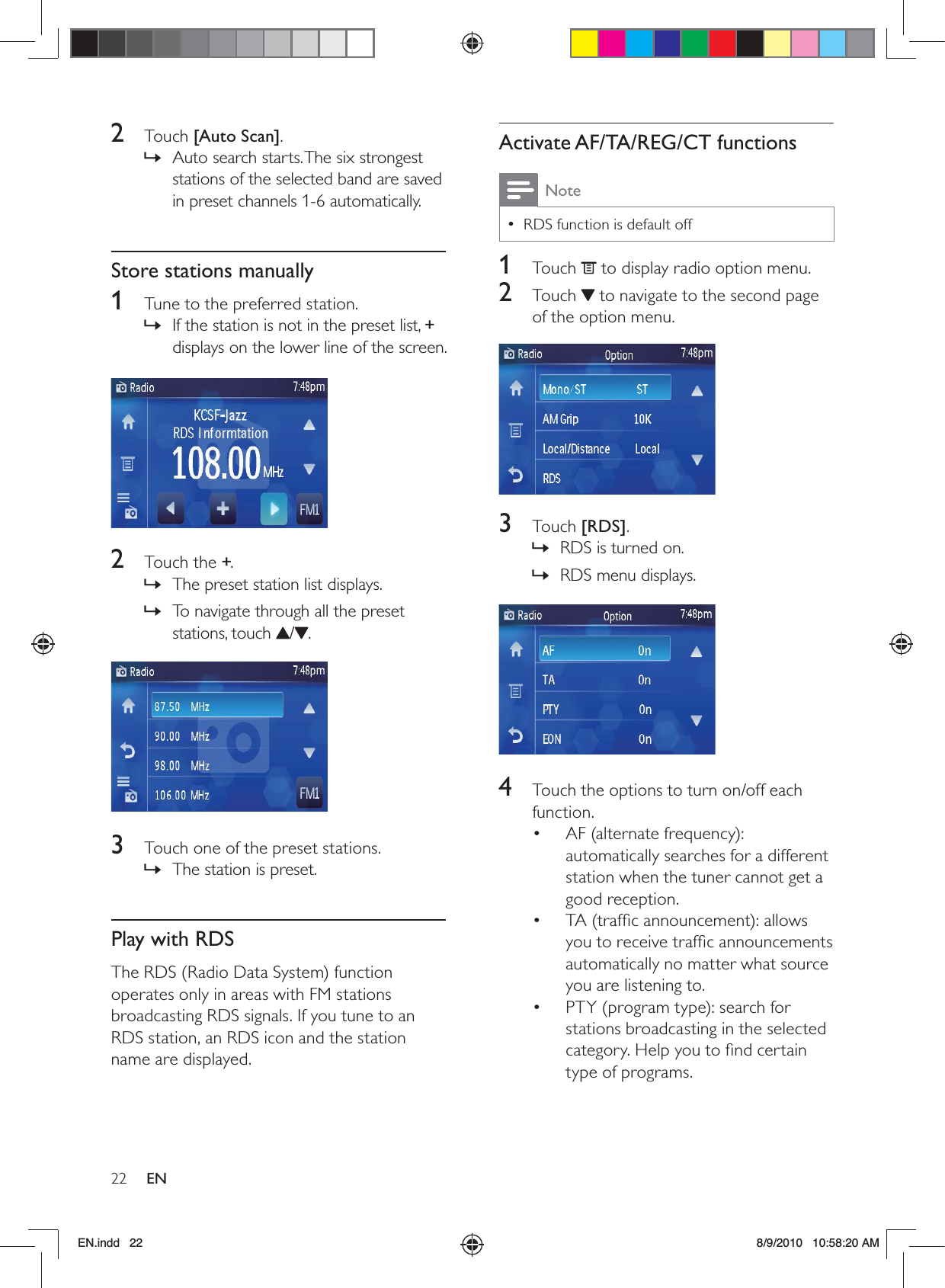 22 ENActivate AF/TA/REG/CT functionsNoteRDS function is default off •1 Touch  to display radio option menu.2 Touch  to navigate to the second page of the option menu.  3 Touch [RDS].RDS is turned on. »RDS menu displays. » 4  Touch the options to turn on/off each function. AF (alternate frequency): • automatically searches for a different station when the tuner cannot get a good reception. TA (trafﬁc announcement): allows • you to receive trafﬁc announcements automatically no matter what source you are listening to.PTY (program type): search for • stations broadcasting in the selected category. Help you to ﬁnd certain type of programs.2 Touch [Auto Scan].Auto search starts. The six strongest  »stations of the selected band are saved in preset channels 1-6 automatically.Store stations manually1  Tune to the preferred station.If the station is not in the preset list,  »+ displays on the lower line of the screen.  2 Touch the +.The preset station list displays. »To navigate through all the preset  »stations, touch  / .   3  Touch one of the preset stations. The station is preset. »Play with RDSThe RDS (Radio Data System) function operates only in areas with FM stations broadcasting RDS signals. If you tune to an RDS station, an RDS icon and the station name are displayed.EN.indd   22 8/9/2010   10:58:20 AM