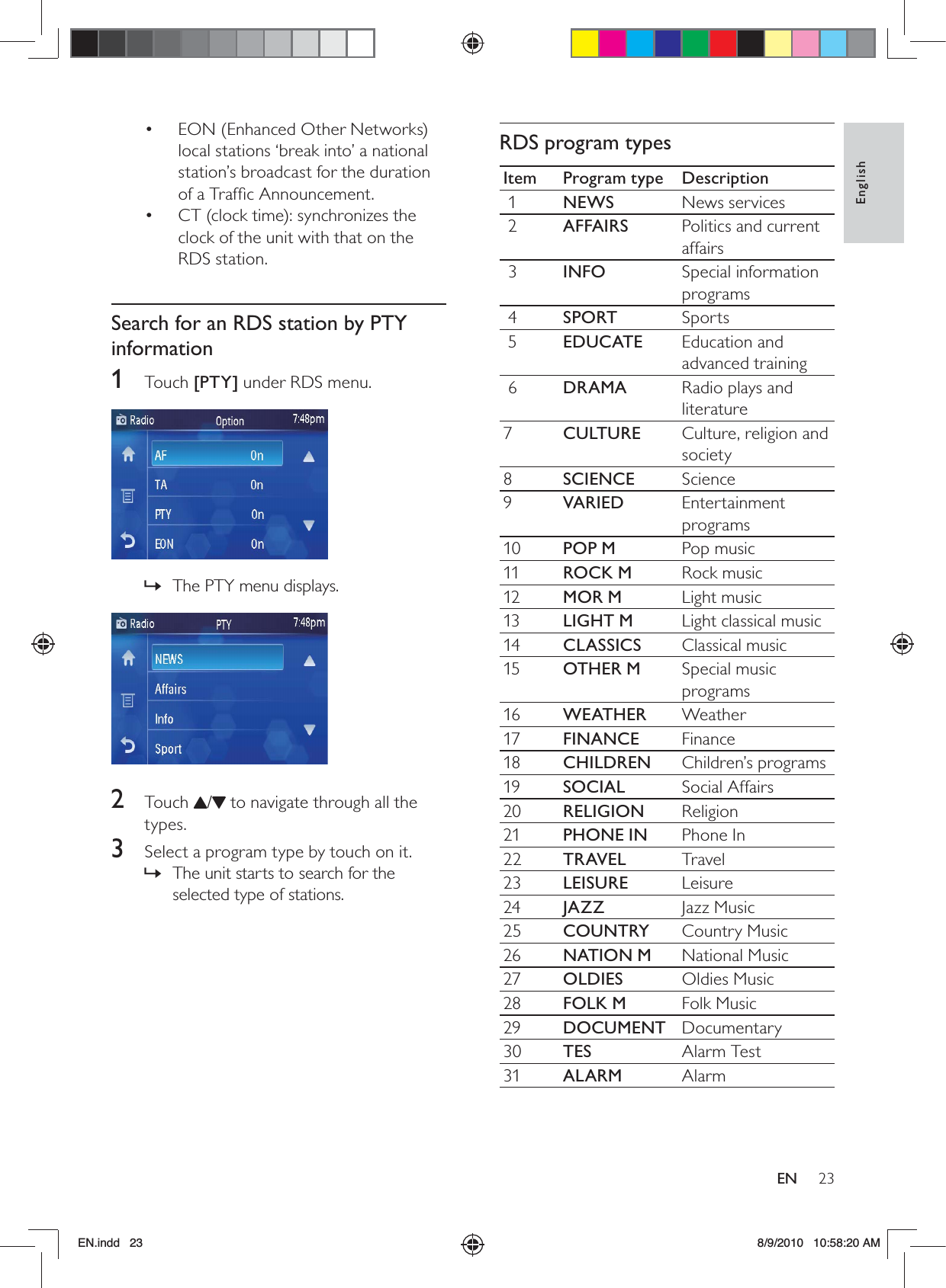 23EnglishENRDS program typesItem Program type Description 1 NEWS News services 2 AFFAIRS Politics and current affairs 3 INFO Special information programs 4 SPORT Sports 5 EDUCATE Education and advanced training 6 DRAMA Radio plays and literature7CULTURE Culture, religion and society8SCIENCE Science9VARIED Entertainment programs10 POP M Pop music11 ROCK M Rock music12 MOR M Light music13 LIGHT M Light classical music14 CLASSICS Classical music15 OTHER M Special music programs16 WEATHER Weather17 FINANCE Finance18 CHILDREN Children’s programs19 SOCIAL Social Affairs20 RELIGION Religion21 PHONE IN Phone In22 TRAVEL Travel23 LEISURE Leisure24 JAZZ Jazz Music25 COUNTRY Country Music26 NATION M National Music27 OLDIES Oldies Music28 FOLK M Folk Music29 DOCUMENT Documentary30 TES Alarm Test31 ALARM AlarmEON (Enhanced Other Networks) • local stations ‘break into’ a national station’s broadcast for the duration of a Trafﬁc Announcement.CT (clock time): synchronizes the • clock of the unit with that on the RDS station.Search for an RDS station by PTY information1 Touch [PTY] under RDS menu.  The PTY menu displays. » 2 Touch /  to navigate through all the types.3  Select a program type by touch on it.The unit starts to search for the  »selected type of stations.EN.indd   23 8/9/2010   10:58:20 AM