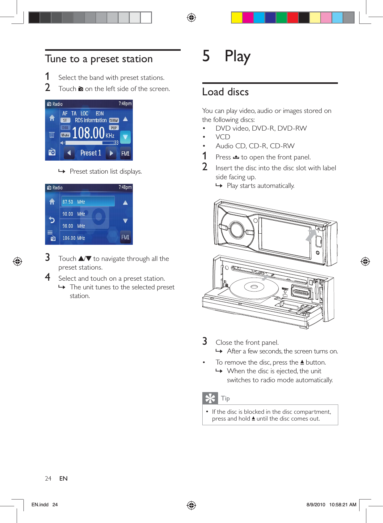 24 EN5 PlayLoad discsYou can play video, audio or images stored on the following discs:DVD video, DVD-R, DVD-RW• VCD• Audio CD, CD-R, CD-RW• 1 Press  to open the front panel.2  Insert the disc into the disc slot with label side facing up.Play starts automatically. »  3  Close the front panel.After a few seconds, the screen turns on. »To remove the disc, press the  •  button.When the disc is ejected, the unit  »switches to radio mode automatically.TipIf the disc is blocked in the disc compartment,  •press and hold   until the disc comes out.Tune to a preset station1  Select the band with preset stations.2 Touch  on the left side of the screen.  Preset station list displays. »  3 Touch /  to navigate through all the preset stations.4  Select and touch on a preset station.The unit tunes to the selected preset  »station.EN.indd   24 8/9/2010   10:58:21 AM