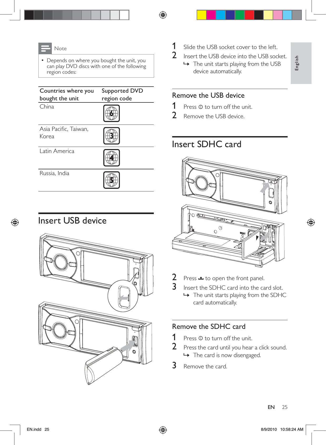 25EnglishEN1  Slide the USB socket cover to the left.2  Insert the USB device into the USB socket.The unit starts playing from the USB  »device automatically.Remove the USB device1 Press  to turn off the unit.2  Remove the USB device.Insert SDHC card  2 Press  to open the front panel.3  Insert the SDHC card into the card slot.The unit starts playing from the SDHC  »card automatically. Remove the SDHC card1 Press  to turn off the unit.2  Press the card until you hear a click sound. The card is now disengaged. »3  Remove the card.NoteDepends on where you bought the unit, you  •can play DVD discs with one of the following region codes:Countries where you bought the unitSupported DVD region codeChina  Asia Paciﬁc, Taiwan, Korea  Latin America  Russia, India  Insert USB device  EN.indd   25 8/9/2010   10:58:24 AM