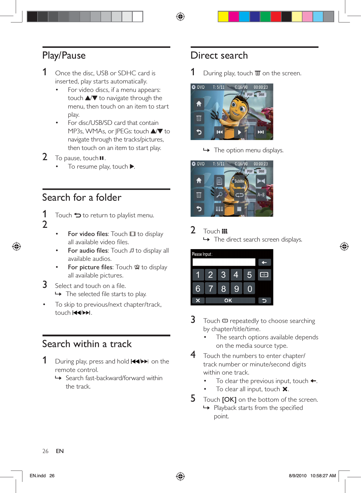 26 ENDirect search1  During play, touch   on the screen.  The option menu displays. »  2 Touch .The direct search screen displays. »  3 Touch  repeatedly to choose searching by chapter/title/time.The search options available depends • on the media source type.4  Touch the numbers to enter chapter/track number or minute/second digits within one track.To clear the previous input, touch •  .To clear all input, touch •  .5 Touch [OK] on the bottom of the screen.Playback starts from the speciﬁed  »point.Play/Pause1  Once the disc, USB or SDHC card is inserted, play starts automatically. For video discs, if a menu appears: • touch  / to navigate through the menu, then touch on an item to start play.For disc/USB/SD card that contain • MP3s, WMAs, or JPEGs: touch  / to navigate through the tracks/pictures, then touch on an item to start play.2  To pause, touch . To resume play, touch •  .Search for a folder1 Touch   to return to playlist menu.2 •  For video ﬁles: Touch   to display all available video ﬁles.•  For audio ﬁles: Touch   to display all available audios.•  For picture ﬁles: Touch   to display all available pictures.3  Select and touch on a ﬁle.The selected ﬁle starts to play. »To skip to previous/next chapter/track, • touch  / .Search within a track1  During play, press and hold  /  on the remote control.Search fast-backward/forward within  »the track.EN.indd   26 8/9/2010   10:58:27 AM