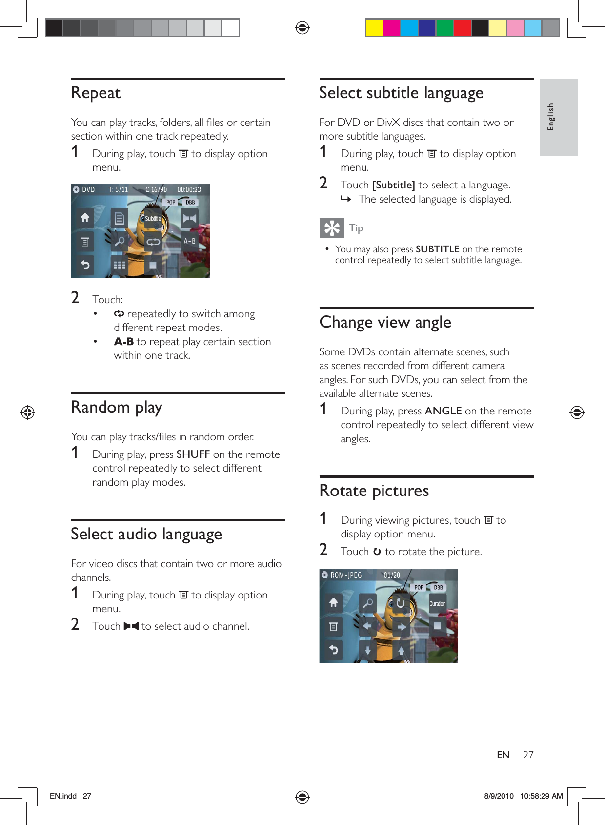 27EnglishENSelect subtitle languageFor DVD or DivX discs that contain two or more subtitle languages.1  During play, touch   to display option menu.2 Touch [Subtitle] to select a language.The selected language is displayed. »TipYou may also press  • SUBTITLE on the remote control repeatedly to select subtitle language.Change view angleSome DVDs contain alternate scenes, such as scenes recorded from different camera angles. For such DVDs, you can select from the available alternate scenes.1  During play, press ANGLE on the remote control repeatedly to select different view angles.Rotate pictures1  During viewing pictures, touch   to display option menu.2 Touch  to rotate the picture.  RepeatYou can play tracks, folders, all ﬁles or certain section within one track repeatedly.1  During play, touch   to display option menu.  2 Touch:•   repeatedly to switch among different repeat modes.•   to repeat play certain section within one track.Random playYou can play tracks/ﬁles in random order.1  During play, press SHUFF on the remote control repeatedly to select different random play modes. Select audio languageFor video discs that contain two or more audio channels.1  During play, touch   to display option menu.2 Touch   to select audio channel.EN.indd   27 8/9/2010   10:58:29 AM