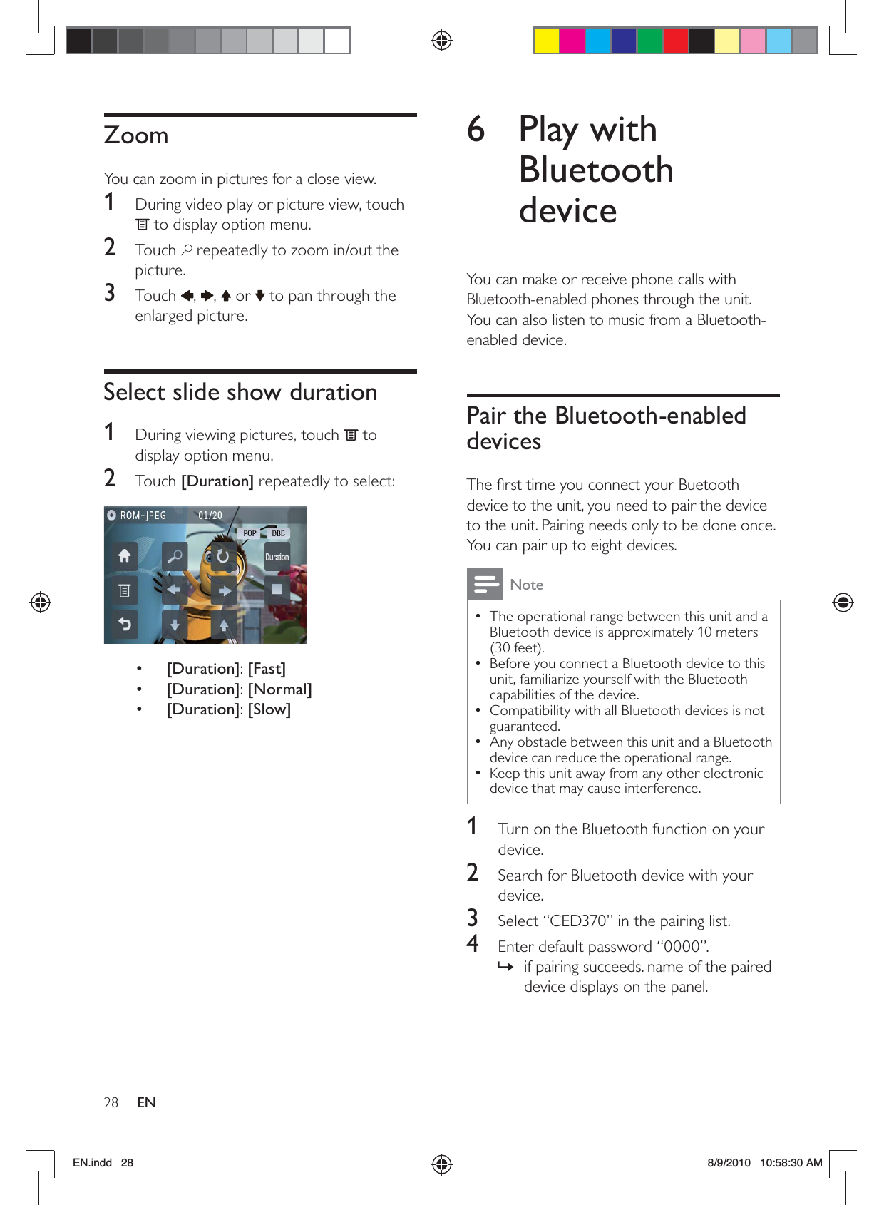 28 EN6 Play with Bluetooth deviceYou can make or receive phone calls with Bluetooth-enabled phones through the unit. You can also listen to music from a Bluetooth-enabled device.Pair the Bluetooth-enabled devicesThe ﬁrst time you connect your Buetooth device to the unit, you need to pair the device to the unit. Pairing needs only to be done once. You can pair up to eight devices.NoteThe operational range between this unit and a  •Bluetooth device is approximately 10 meters (30 feet).Before you connect a Bluetooth device to this  •unit, familiarize yourself with the Bluetooth capabilities of the device. Compatibility with all Bluetooth devices is not  •guaranteed.Any obstacle between this unit and a Bluetooth  •device can reduce the operational range.Keep this unit away from any other electronic  •device that may cause interference.1  Turn on the Bluetooth function on your device.2  Search for Bluetooth device with your device.3  Select “CED370” in the pairing list.4  Enter default password “0000”.if pairing succeeds. name of the paired  »device displays on the panel.ZoomYou can zoom in pictures for a close view. 1  During video play or picture view, touch  to display option menu.2 Touch  repeatedly to zoom in/out the picture.3 Touch ,  ,   or   to pan through the enlarged picture.Select slide show duration1  During viewing pictures, touch   to display option menu.2 Touch [Duration] repeatedly to select:  •  [Duration]: [Fast]•  [Duration]: [Normal]•  [Duration]: [Slow]EN.indd   28 8/9/2010   10:58:30 AM