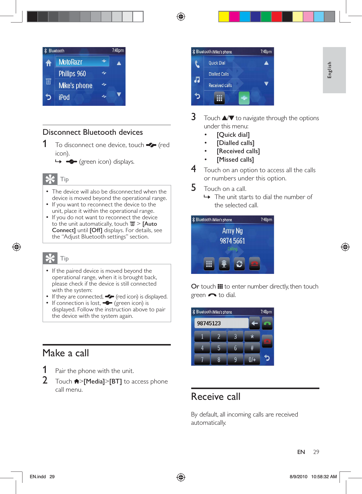 29EnglishEN 3 Touch / to navigate through the options under this menu:•  [Quick dial]•  [Dialled calls]•  [Received calls]•  [Missed calls]4  Touch on an option to access all the calls or numbers under this option.5  Touch on a call.The unit starts to dial the number of  »the selected call.  Or touch   to enter number directly, then touch green   to dial. Receive callBy default, all incoming calls are received automatically.   Disconnect Bluetooth devices1  To disconnect one device, touch   (red icon). » (green icon) displays. TipThe device will also be disconnected when the  •device is moved beyond the operational range.If you want to reconnect the device to the  •unit, place it within the operational range.If you do not want to reconnect the device  •to the unit automatically, touch   &gt; [Auto Connect] until [Off] displays. For details, see the “Adjust Bluetooth settings” section. TipIf the paired device is moved beyond the  •operational range, when it is brought back, please check if the device is still connected with the system: If they are connected,  •  (red icon) is displayed.If connection is lost,  •  (green icon) is displayed. Follow the instruction above to pair the device with the system again.Make a call1  Pair the phone with the unit.2 Touch &gt;[Media]&gt;[BT] to access phone call menu.EN.indd   29 8/9/2010   10:58:32 AM