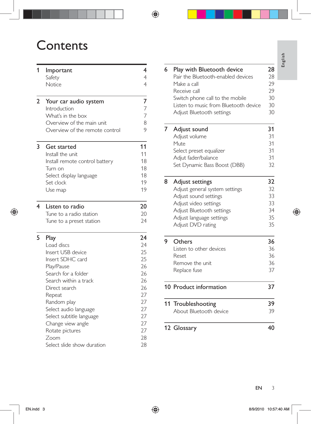 3EnglishENContents1 Important  4Safety 4Notice 42  Your car audio system  7Introduction 7What’s in the box  7Overview of the main unit  8Overview of the remote control  93 Get started  11Install the unit  11Install remote control battery  18Turn on  18Select display language  18Set clock  19Use map  194  Listen to radio  20Tune to a radio station  20Tune to a preset station  245 Play  24Load discs  24Insert USB device  25Insert SDHC card  25Play/Pause 26Search for a folder  26Search within a track  26Direct search  26Repeat 27Random play  27Select audio language  27Select subtitle language  27Change view angle  27Rotate pictures  27Zoom 28Select slide show duration  286  Play with Bluetooth device  28Pair the Bluetooth-enabled devices  28Make a call  29Receive call  29Switch phone call to the mobile  30Listen to music from Bluetooth device  30Adjust Bluetooth settings  307 Adjust sound  31Adjust volume  31Mute 31Select preset equalizer  31Adjut fader/balance  31Set Dynamic Bass Boost (DBB)  328 Adjust settings  32Adjust general system settings  32Adjust sound settings  33Adjust video settings  33Adjust Bluetooth settings  34Adjust language settings  35Adjust DVD rating  359 Others  36Listen to other devices  36Reset 36Remove the unit  36Replace fuse  3710 Product information  3711 Troubleshooting  39About Bluetooth device  3912 Glossary  40EN.indd   3 8/9/2010   10:57:40 AM