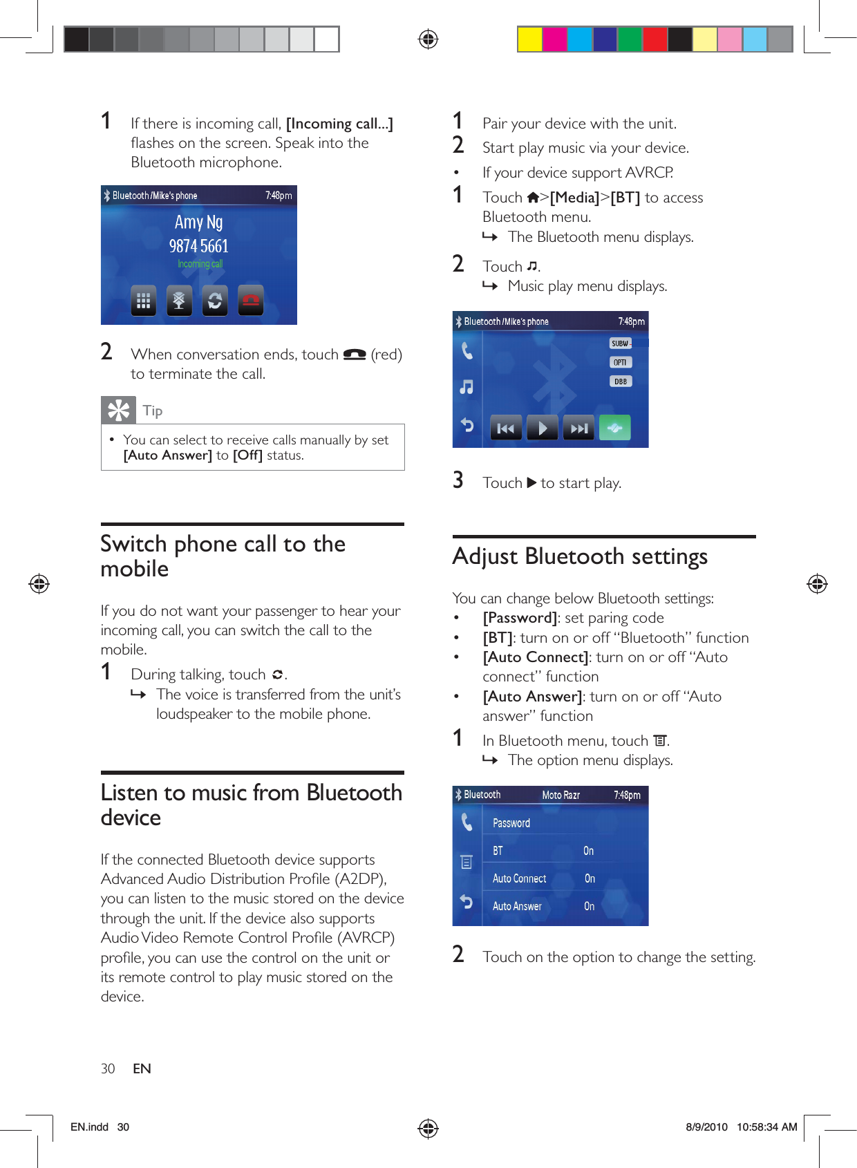 30 EN1  Pair your device with the unit.2  Start play music via your device.If your device support AVRCP.• 1 Touch &gt;[Media]&gt;[BT] to access Bluetooth menu.The Bluetooth menu displays. »2 Touch .Music play menu displays. » 3 Touch  to start play.Adjust Bluetooth settingsYou can change below Bluetooth settings:•  [Password]: set paring code•  [BT]: turn on or off “Bluetooth” function•  [Auto Connect]: turn on or off “Auto connect” function•  [Auto Answer]: turn on or off “Auto answer” function 1  In Bluetooth menu, touch  .The option menu displays. » 2  Touch on the option to change the setting.1  If there is incoming call, [Incoming call...] ﬂashes on the screen. Speak into the Bluetooth microphone. 2  When conversation ends, touch   (red) to terminate the call.TipYou can select to receive calls manually by set  •[Auto Answer] to [Off] status.Switch phone call to the mobileIf you do not want your passenger to hear your incoming call, you can switch the call to the mobile.1  During talking, touch  .The voice is transferred from the unit’s  »loudspeaker to the mobile phone.Listen to music from Bluetooth deviceIf the connected Bluetooth device supports Advanced Audio Distribution Proﬁle (A2DP), you can listen to the music stored on the device through the unit. If the device also supports Audio Video Remote Control Proﬁle (AVRCP) proﬁle, you can use the control on the unit or its remote control to play music stored on the device.EN.indd   30 8/9/2010   10:58:34 AM