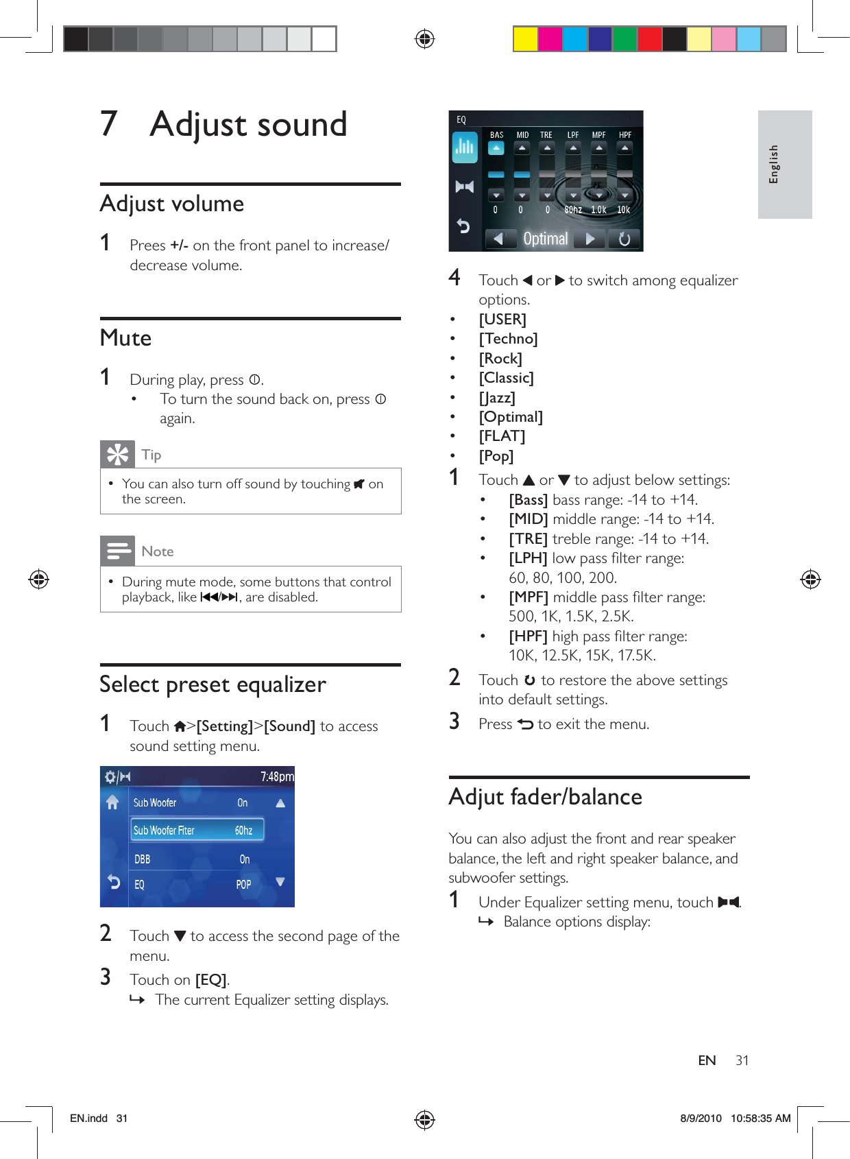 31EnglishEN 4 Touch  or   to switch among equalizer options.•  [USER]•  [Techno]•  [Rock]•  [Classic]•  [Jazz]•  [Optimal]•  [FLAT]•  [Pop]1 Touch  or   to adjust below settings:•  [Bass] bass range: -14 to +14.•  [MID] middle range: -14 to +14.•  [TRE] treble range: -14 to +14. •  [LPH] low pass ﬁlter range:  60, 80, 100, 200.•  [MPF] middle pass ﬁlter range:  500, 1K, 1.5K, 2.5K.•  [HPF] high pass ﬁlter range:  10K, 12.5K, 15K, 17.5K.2 Touch  to restore the above settings into default settings.3 Press   to exit the menu.Adjut fader/balanceYou can also adjust the front and rear speaker balance, the left and right speaker balance, and subwoofer settings.1  Under Equalizer setting menu, touch  .Balance options display: »7 Adjust soundAdjust volume1 Prees +/- on the front panel to increase/decrease volume.Mute1  During play, press  .To turn the sound back on, press •   again.TipYou can also turn off sound by touching  •  on the screen.NoteDuring mute mode, some buttons that control  •playback, like  /, are disabled.Select preset equalizer1 Touch &gt;[Setting]&gt;[Sound] to access sound setting menu. 2 Touch  to access the second page of the menu.3 Touch on [EQ].The current Equalizer setting displays. »EN.indd   31 8/9/2010   10:58:35 AM