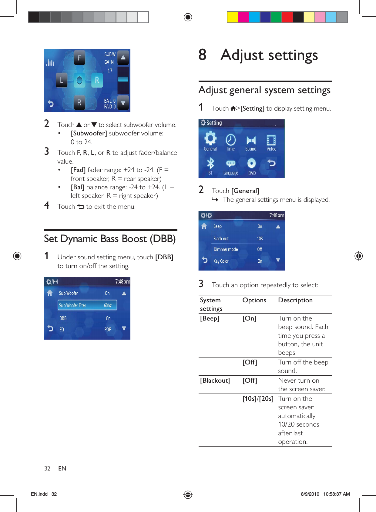 32 EN8 Adjust settingsAdjust general system settings1 Touch &gt;[Setting] to display setting menu. 2 Touch [General]The general settings menu is displayed. » 3  Touch an option repeatedly to select:System settingsOptions Description[Beep] [On] Turn on the beep sound. Each time you press a button, the unit beeps.[Off] Turn off the beep sound.[Blackout] [Off] Never turn on the screen saver.[10s]/[20s] Turn on the screen saver automatically 10/20 seconds after last operation. 2 Touch  or   to select subwoofer volume.•  [Subwoofer] subwoofer volume:  0 to 24.3 Touch F, R, L, or R to adjust fader/balance value.•  [Fad] fader range: +24 to -24. (F = front speaker, R = rear speaker)•  [Bal] balance range: -24 to +24. (L = left speaker, R = right speaker)4 Touch   to exit the menu.Set Dynamic Bass Boost (DBB)1  Under sound setting menu, touch [DBB] to turn on/off the setting. EN.indd   32 8/9/2010   10:58:37 AM