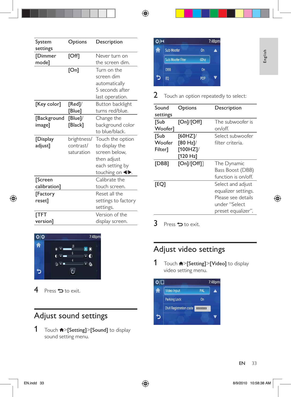 33EnglishEN 2  Touch an option repeatedly to select:Sound settingsOptions Description[Sub Woofer][On]/[Off] The subwoofer is on/off.[Sub Woofer Filter][60HZ]/ [80 Hz]/ [100HZ]/ [120 Hz]Select subwoofer ﬁlter criteria.[DBB] [On]/[Off]] The Dynamic Bass Boost (DBB) function is on/off.[EQ] Select and adjust equalizer settings. Please see details under “Select preset equalizer”.3 Press   to exit.Adjust video settings1 Touch &gt;[Setting]&gt;[Video] to display video setting menu. System settingsOptions Description[Dimmer mode][Off] Never turn on the screen dim.[On] Turn on the screen dim automatically  5 seconds after last operation.[Key color] [Red]/[Blue]Button backlight turns red/blue.[Background image][Blue]/[Black]Change the background color to blue/black.[Display adjust]brightness/contrast/saturationTouch the option to display the screen below, then adjust each setting by touching on  / .[Screen calibration]Calibrate the touch screen.[Factory reset]Reset all the settings to factory settings.[TFT version]Version of the display screen. 4 Press   to exit.Adjust sound settings1 Touch &gt;[Setting]&gt;[Sound] to display sound setting menu.EN.indd   33 8/9/2010   10:58:38 AM