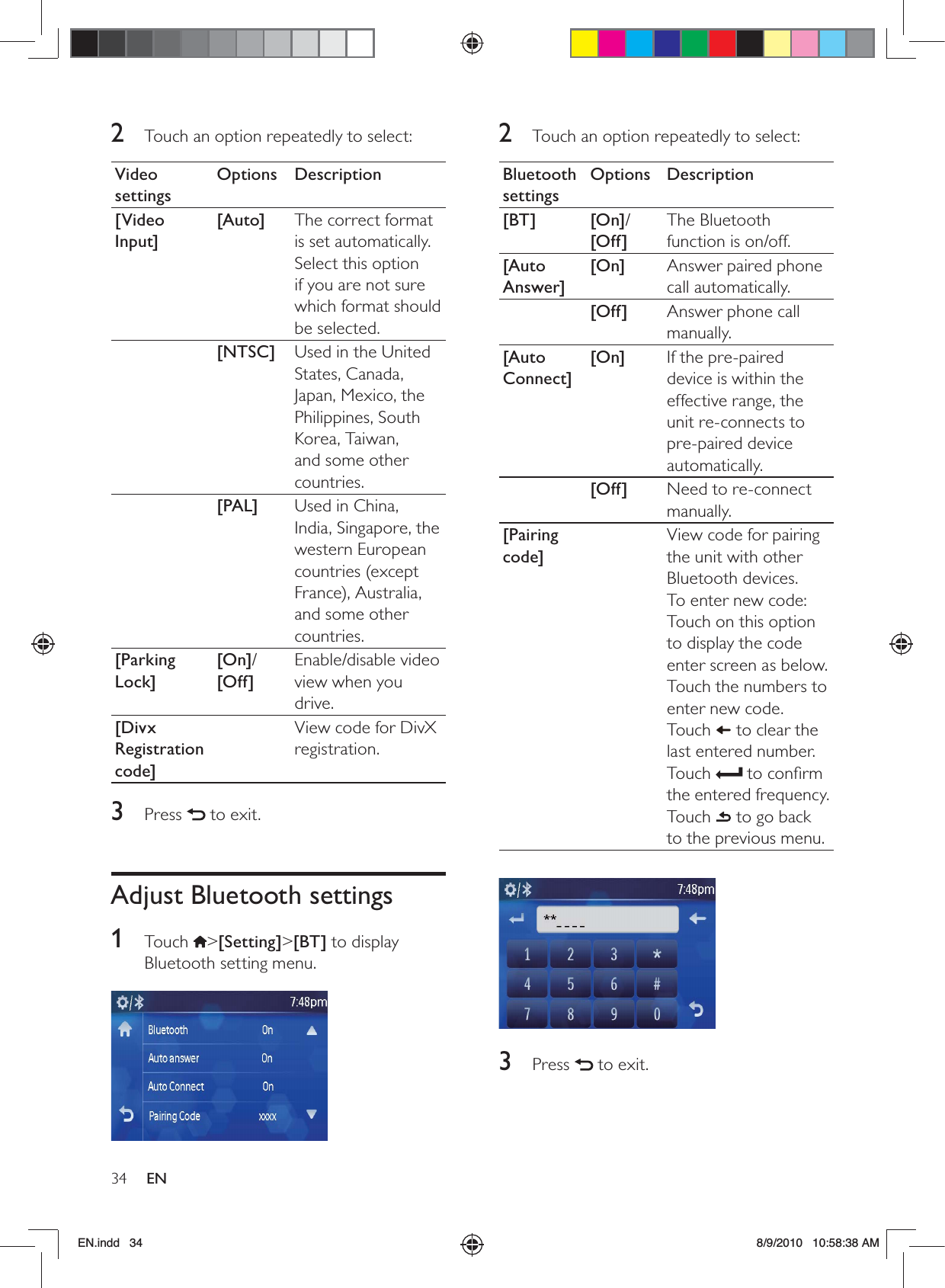 34 EN2  Touch an option repeatedly to select:Bluetooth settingsOptions Description[BT] [On]/[Off]The Bluetooth function is on/off.[Auto Answer][On] Answer paired phone call automatically.[Off] Answer phone call manually.[Auto Connect][On] If the pre-paired device is within the effective range, the unit re-connects to pre-paired device automatically.[Off] Need to re-connect manually.[Pairing code]View code for pairing the unit with other Bluetooth devices. To enter new code:Touch on this option to display the code enter screen as below.Touch the numbers to enter new code.Touch   to clear the last entered number.Touch   to conﬁrm the entered frequency.Touch   to go back to the previous menu. 3 Press   to exit.2  Touch an option repeatedly to select:Video settingsOptions Description[Video Input][Auto] The correct format is set automatically. Select this option if you are not sure which format should be selected.[NTSC] Used in the United States, Canada, Japan, Mexico, the Philippines, South Korea, Taiwan, and some other countries.[PAL] Used in China, India, Singapore, the western European countries (except France), Australia, and some other countries.[Parking Lock][On]/[Off]Enable/disable video view when you drive.[Divx Registration code]View code for DivX registration.3 Press   to exit.Adjust Bluetooth settings1 Touch &gt;[Setting]&gt;[BT] to display Bluetooth setting menu.  EN.indd   34 8/9/2010   10:58:38 AM