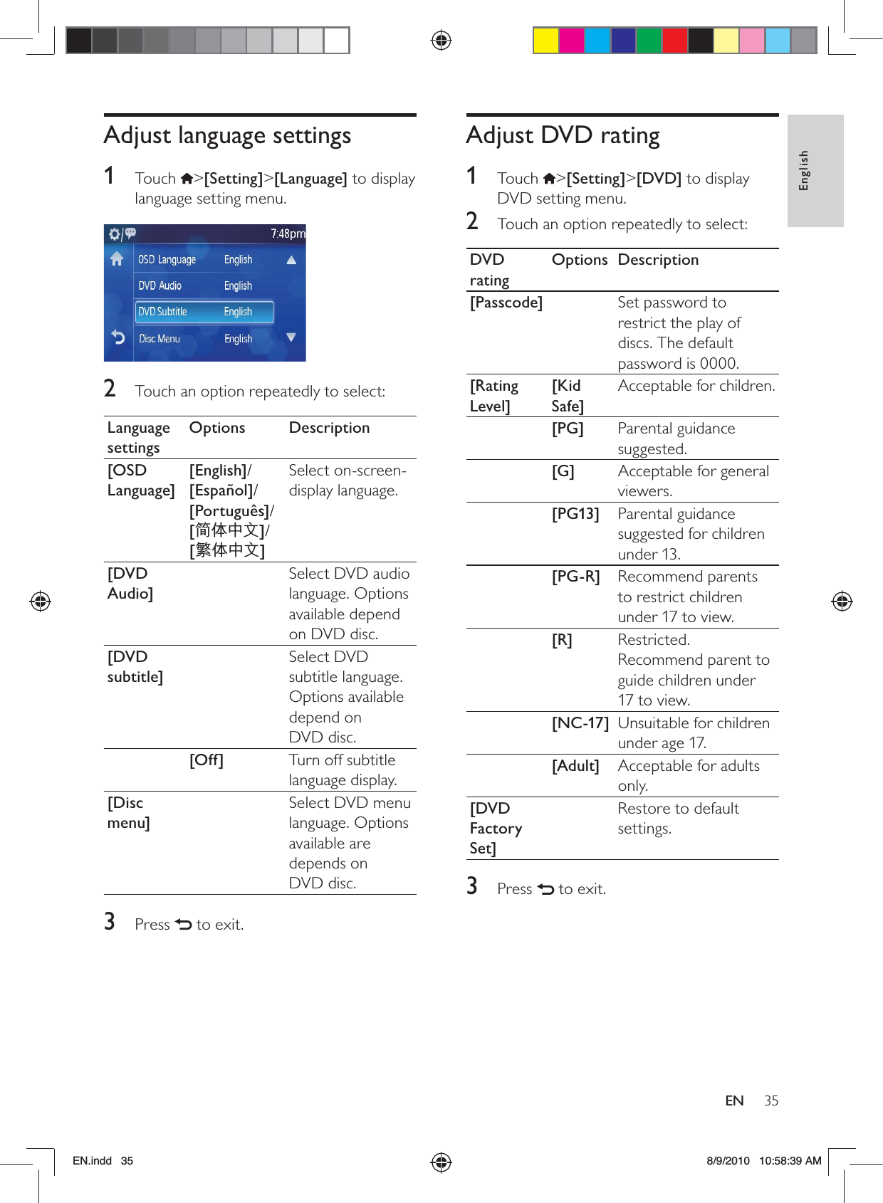 35EnglishENAdjust DVD rating1 Touch &gt;[Setting]&gt;[DVD] to display DVD setting menu.2  Touch an option repeatedly to select:DVD ratingOptions Description[Passcode] Set password to restrict the play of discs. The default password is 0000.[Rating Level][Kid Safe]Acceptable for children.[PG] Parental guidance suggested.[G] Acceptable for general viewers.[PG13] Parental guidance suggested for children under 13.[PG-R] Recommend parents to restrict children under 17 to view.[R] Restricted. Recommend parent to guide children under 17 to view.[NC-17] Unsuitable for children under age 17.[Adult] Acceptable for adults only.[DVD Factory Set]Restore to default settings.3 Press   to exit.Adjust language settings1 Touch &gt;[Setting]&gt;[Language] to display language setting menu.  2  Touch an option repeatedly to select:Language settingsOptions Description[OSD Language][English]/ [Español]/ [Português]/ [ࡩ฼ᇓ໗]/ [ᐥᦥɻʼ]Select on-screen-display language.[DVD Audio]Select DVD audio language. Options available depend on DVD disc.[DVD subtitle]Select DVD subtitle language. Options available depend on  DVD disc.[Off] Turn off subtitle language display.[Disc menu]Select DVD menu language. Options available are depends on  DVD disc.3 Press   to exit.EN.indd   35 8/9/2010   10:58:39 AM