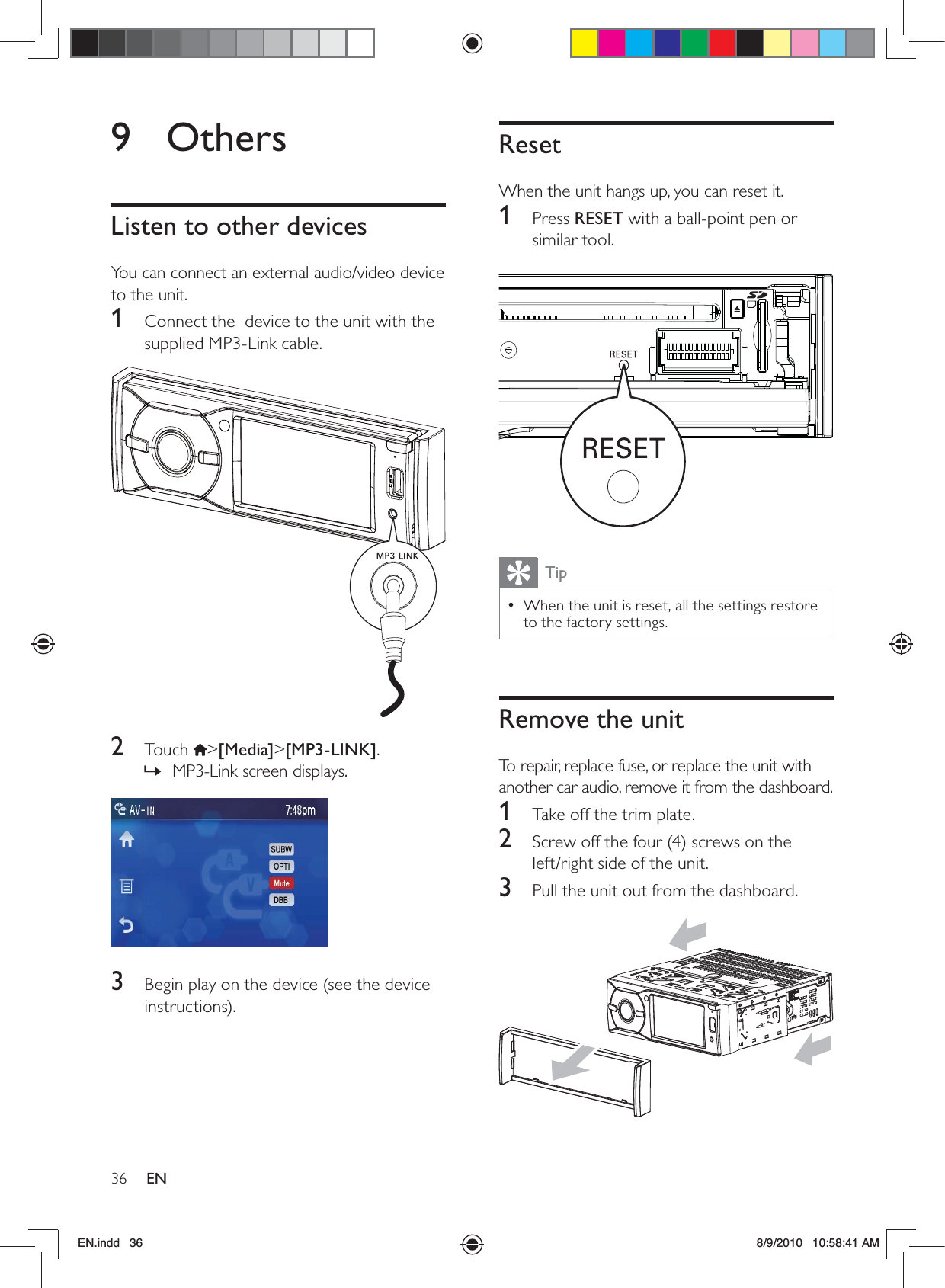 36 ENResetWhen the unit hangs up, you can reset it.1 Press RESET with a ball-point pen or similar tool. TipWhen the unit is reset, all the settings restore  •to the factory settings. Remove the unitTo repair, replace fuse, or replace the unit with another car audio, remove it from the dashboard.1  Take off the trim plate.2  Screw off the four (4) screws on the left/right side of the unit.3  Pull the unit out from the dashboard. 9 OthersListen to other devicesYou can connect an external audio/video device to the unit. 1  Connect the  device to the unit with the supplied MP3-Link cable. 2 Touch &gt;[Media]&gt;[MP3-LINK].MP3-Link screen displays. » 3  Begin play on the device (see the device instructions).EN.indd   36 8/9/2010   10:58:41 AM