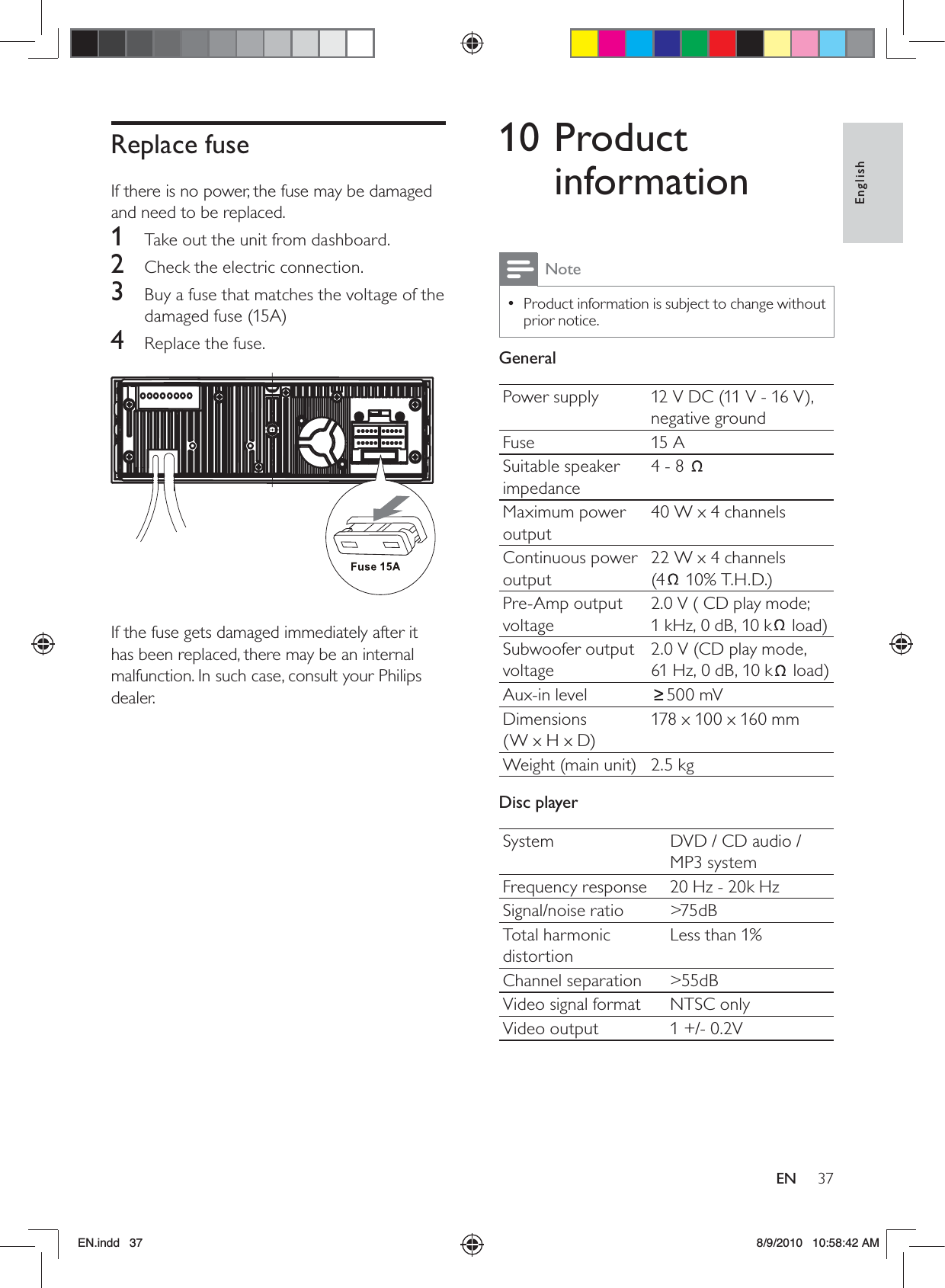 37EnglishEN10 Product informationNoteProduct information is subject to change without  •prior notice.GeneralPower supply 12 V DC (11 V - 16 V), negative groundFuse 15 ASuitable speaker impedance4 - 8 Maximum power output40 W x 4 channelsContinuous power output22 W x 4 channels  (4  10% T.H.D.)Pre-Amp output voltage2.0 V ( CD play mode;  1 kHz, 0 dB, 10 k  load)Subwoofer output voltage2.0 V (CD play mode,  61 Hz, 0 dB, 10 k  load)Aux-in level 500 mVDimensions  (W x H x D)178 x 100 x 160 mmWeight (main unit) 2.5 kgDisc playerSystem DVD / CD audio / MP3 systemFrequency response 20 Hz - 20k HzSignal/noise ratio &gt;75dBTotal harmonic distortionLess than 1%Channel separation &gt;55dBVideo signal format NTSC onlyVideo output 1 +/- 0.2VReplace fuseIf there is no power, the fuse may be damaged and need to be replaced. 1  Take out the unit from dashboard.2  Check the electric connection.3  Buy a fuse that matches the voltage of the damaged fuse (15A)4  Replace the fuse.  If the fuse gets damaged immediately after it has been replaced, there may be an internal malfunction. In such case, consult your Philips dealer.EN.indd   37 8/9/2010   10:58:42 AM