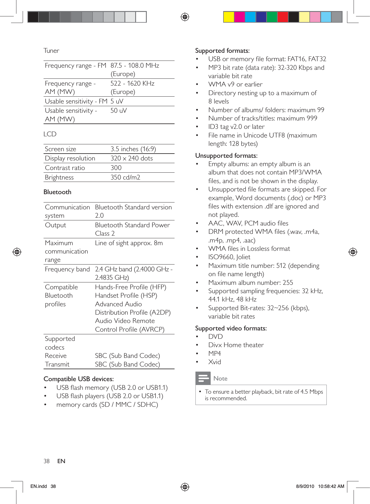 38 ENSupported formats:USB or memory ﬁle format: FAT16, FAT32• MP3 bit rate (data rate): 32-320 Kbps and • variable bit rateWMA v9 or earlier• Directory nesting up to a maximum of  • 8 levelsNumber of albums/ folders: maximum 99• Number of tracks/titles: maximum 999• ID3 tag v2.0 or later• File name in Unicode UTF8 (maximum • length: 128 bytes)Unsupported formats:Empty albums: an empty album is an • album that does not contain MP3/WMA ﬁles, and is not be shown in the display.Unsupported ﬁle formats are skipped. For • example, Word documents (.doc) or MP3 ﬁles with extension .dlf are ignored and not played.AAC, WAV, PCM audio ﬁles• DRM protected WMA ﬁles (.wav, .m4a, • .m4p, .mp4, .aac)WMA ﬁles in Lossless format• ISO9660, Joliet• Maximum title number: 512 (depending • on ﬁle name length)Maximum album number: 255• Supported sampling frequencies: 32 kHz, • 44.1 kHz, 48 kHzSupported Bit-rates: 32~256 (kbps), • variable bit ratesSupported video formats:DVD• Divx Home theater• MP4• Xvid• NoteTo ensure a better playback, bit rate of 4.5 Mbps  •is recommended.TunerFrequency range - FM 87.5 - 108.0 MHz (Europe)Frequency range - AM (MW)522 - 1620 KHz (Europe)Usable sensitivity - FM 5 uVUsable sensitivity -  AM (MW)50 uVLCDScreen size 3.5 inches (16:9)Display resolution 320 x 240 dotsContrast ratio 300Brightness 350 cd/m2BluetoothCommunication systemBluetooth Standard version 2.0Output Bluetooth Standard Power Class 2Maximum communication rangeLine of sight approx. 8mFrequency band 2.4 GHz band (2.4000 GHz - 2.4835 GHz)Compatible Bluetooth proﬁlesHands-Free Proﬁle (HFP)Handset Proﬁle (HSP)Advanced Audio Distribution Proﬁle (A2DP)Audio Video Remote Control Proﬁle (AVRCP)Supported codecsReceiveTransmit  SBC (Sub Band Codec)SBC (Sub Band Codec)Compatible USB devices:USB ﬂash memory (USB 2.0 or USB1.1)• USB ﬂash players (USB 2.0 or USB1.1)• memory cards (SD / MMC / SDHC)• EN.indd   38 8/9/2010   10:58:42 AM