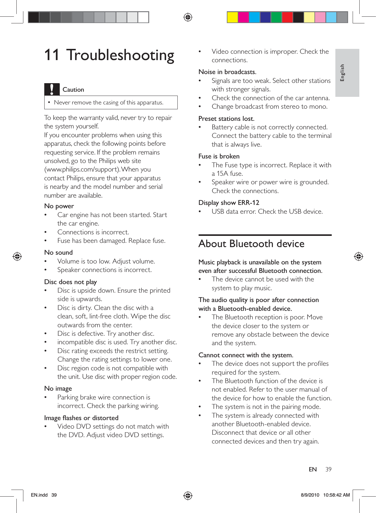 39EnglishENVideo connection is improper. Check the  •connections.Noise in broadcasts.Signals are too weak. Select other stations  •with stronger signals.Check the connection of the car antenna. •Change broadcast from stereo to mono. •Preset stations lost.Battery cable is not correctly connected.  •Connect the battery cable to the terminal that is always live.Fuse is brokenThe Fuse type is incorrect. Replace it with  •a 15A fuse.Speaker wire or power wire is grounded.  •Check the connections.Display show ERR-12USB data error. Check the USB device. •About Bluetooth deviceMusic playback is unavailable on the system even after successful Bluetooth connection.The device cannot be used with the  •system to play music. The audio quality is poor after connection with a Bluetooth-enabled device.The Bluetooth reception is poor. Move  •the device closer to the system or remove any obstacle between the device and the system.Cannot connect with the system.The device does not support the proﬁles  •required for the system. The Bluetooth function of the device is  •not enabled. Refer to the user manual of the device for how to enable the function.The system is not in the pairing mode.  •The system is already connected with  •another Bluetooth-enabled device. Disconnect that device or all other connected devices and then try again.11 TroubleshootingCautionNever remove the casing of this apparatus. •To keep the warranty valid, never try to repair the system yourself. If you encounter problems when using this apparatus, check the following points before requesting service. If the problem remains unsolved, go to the Philips web site  (www.philips.com/support). When you  contact Philips, ensure that your apparatus is nearby and the model number and serial number are available.No power Car engine has not been started. Start  •the car engine.Connections is incorrect. •Fuse has been damaged. Replace fuse. •No soundVolume is too low. Adjust volume. •Speaker connections is incorrect. •Disc does not playDisc is upside down. Ensure the printed  •side is upwards.Disc is dirty. Clean the disc with a  •clean, soft, lint-free cloth. Wipe the disc outwards from the center.Disc is defective. Try another disc. •incompatible disc is used. Try another disc. •Disc rating exceeds the restrict setting.  •Change the rating settings to lower one.Disc region code is not compatible with  •the unit. Use disc with proper region code.No imageParking brake wire connection is  •incorrect. Check the parking wiring.Image ﬂashes or distortedVideo DVD settings do not match with  •the DVD. Adjust video DVD settings.EN.indd   39 8/9/2010   10:58:42 AM