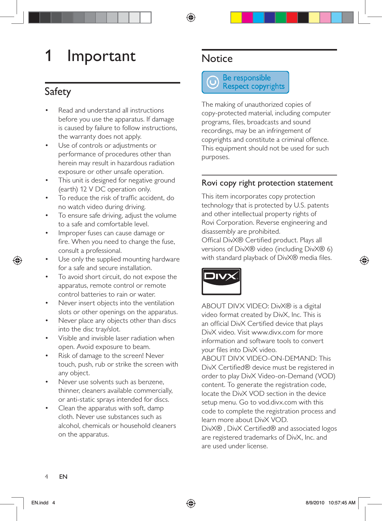 4ENNotice  The making of unauthorized copies of copy-protected material, including computer programs, ﬁles, broadcasts and sound recordings, may be an infringement of copyrights and constitute a criminal offence. This equipment should not be used for such purposes. Rovi copy right protection statementThis item incorporates copy protection technology that is protected by U.S. patents and other intellectual property rights of Rovi Corporation. Reverse engineering and disassembly are prohibited.Ofﬁcal DivX® Certiﬁed product. Plays all versions of DivX® video (including DivX® 6) with standard playback of DivX® media ﬁles. ABOUT DIVX VIDEO: DivX® is a digital video format created by DivX, Inc. This is an ofﬁcial DivX Certiﬁed device that plays DivX video. Visit www.divx.com for more information and software tools to convert your ﬁles into DivX video.ABOUT DIVX VIDEO-ON-DEMAND: This DivX Certiﬁed® device must be registered in order to play DivX Video-on-Demand (VOD) content. To generate the registration code, locate the DivX VOD section in the device setup menu. Go to vod.divx.com with this code to complete the registration process and learn more about DivX VOD.DivX® , DivX Certiﬁed® and associated logos are registered trademarks of DivX, Inc. and are used under license.1 ImportantSafetyRead and understand all instructions • before you use the apparatus. If damage is caused by failure to follow instructions, the warranty does not apply.Use of controls or adjustments or • performance of procedures other than herein may result in hazardous radiation exposure or other unsafe operation.This unit is designed for negative ground • (earth) 12 V DC operation only.To reduce the risk of trafﬁc accident, do • no watch video during driving.To ensure safe driving, adjust the volume • to a safe and comfortable level.Improper fuses can cause damage or • ﬁre. When you need to change the fuse, consult a professional.Use only the supplied mounting hardware • for a safe and secure installation.To avoid short circuit, do not expose the • apparatus, remote control or remote control batteries to rain or water.Never insert objects into the ventilation • slots or other openings on the apparatus.Never place any objects other than discs • into the disc tray/slot.Visible and invisible laser radiation when • open. Avoid exposure to beam.Risk of damage to the screen! Never • touch, push, rub or strike the screen with any object.Never use solvents such as benzene, • thinner, cleaners available commercially, or anti-static sprays intended for discs.Clean the apparatus with soft, damp • cloth. Never use substances such as alcohol, chemicals or household cleaners on the apparatus.EN.indd   4 8/9/2010   10:57:45 AM