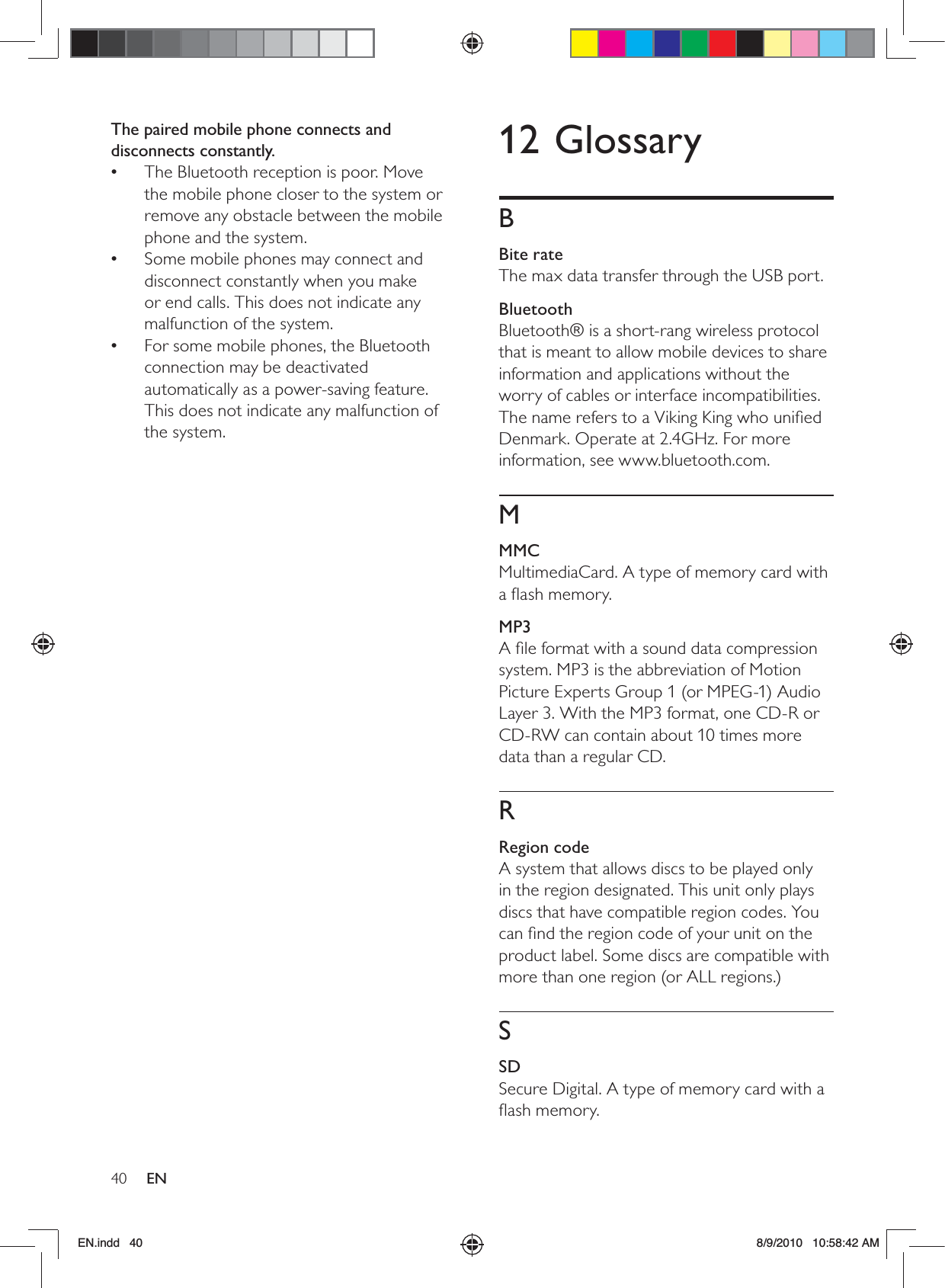 40 EN12 GlossaryBBite rateThe max data transfer through the USB port.BluetoothBluetooth® is a short-rang wireless protocol that is meant to allow mobile devices to share information and applications without the worry of cables or interface incompatibilities. The name refers to a Viking King who uniﬁed Denmark. Operate at 2.4GHz. For more information, see www.bluetooth.com.MMMCMultimediaCard. A type of memory card with a ﬂash memory.MP3A ﬁle format with a sound data compression system. MP3 is the abbreviation of Motion Picture Experts Group 1 (or MPEG-1) Audio Layer 3. With the MP3 format, one CD-R or CD-RW can contain about 10 times more data than a regular CD. RRegion codeA system that allows discs to be played only in the region designated. This unit only plays discs that have compatible region codes. You can ﬁnd the region code of your unit on the product label. Some discs are compatible with more than one region (or ALL regions.)SSDSecure Digital. A type of memory card with a ﬂash memory.The paired mobile phone connects and disconnects constantly.The Bluetooth reception is poor. Move  •the mobile phone closer to the system or remove any obstacle between the mobile phone and the system.Some mobile phones may connect and  •disconnect constantly when you make or end calls. This does not indicate any malfunction of the system.For some mobile phones, the Bluetooth  •connection may be deactivated automatically as a power-saving feature. This does not indicate any malfunction of the system.EN.indd   40 8/9/2010   10:58:42 AM